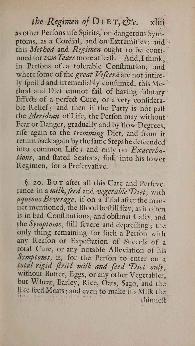 as other Perfons ufe Spirits, on dangerous Sym- ° ptoms,.as a Cordial, and on‘ Extremities’; and’. this Method and Regimen ought to be conti- nued for two Years moreat leaft. And,I think, | in Perfons of.a tolerable Conftitution, and where fome of the great Vifcera are not intire- ly {poil’d and irremediably confumed, this Mc- © thod and Diet cannot fail of having flutary” Effects of a perfect Cure, or a very confidera- ble Relief; and then if the Party is not paft the Meridian of Life, the Perfon may without: Fear or Danger, gradually and by flow Degrees, rife again to the trimming Diet, and ftom it return back again by the fame Steps he defcended into common Life; and only on Exacerba-| tions, and ftated Seafons, fink into his lower Regimen, for a Prefervative. | | §. 20. Bur after all this Care and Perfeve- rance ina milk, feed and vegetable Diet, with aqueous Beverage, if on a Trial after the man- ner mentioned, the Blood be fill fizy, as it often is in bad Conftitutions, and obftinat Cafes, and the Symptoms, ftill fevere and deprefling ; the only thing remaining for fuch a Perfon with any Reafon or Expectation of Succefs of a total Cure, or any notable Alleviation of his Symptoms, is, for the Perfon to enter on a total rigid firiét milk and feed Diet only, without Butter, Eggs, or any other Vegetables, but Wheat, Barley, Rice, Oats, Sago, and the like feed Meats; and even to make his Milk the ait « ee SP MSI sate Ghee a” on Kad a Bae owe 3 ee thinnett