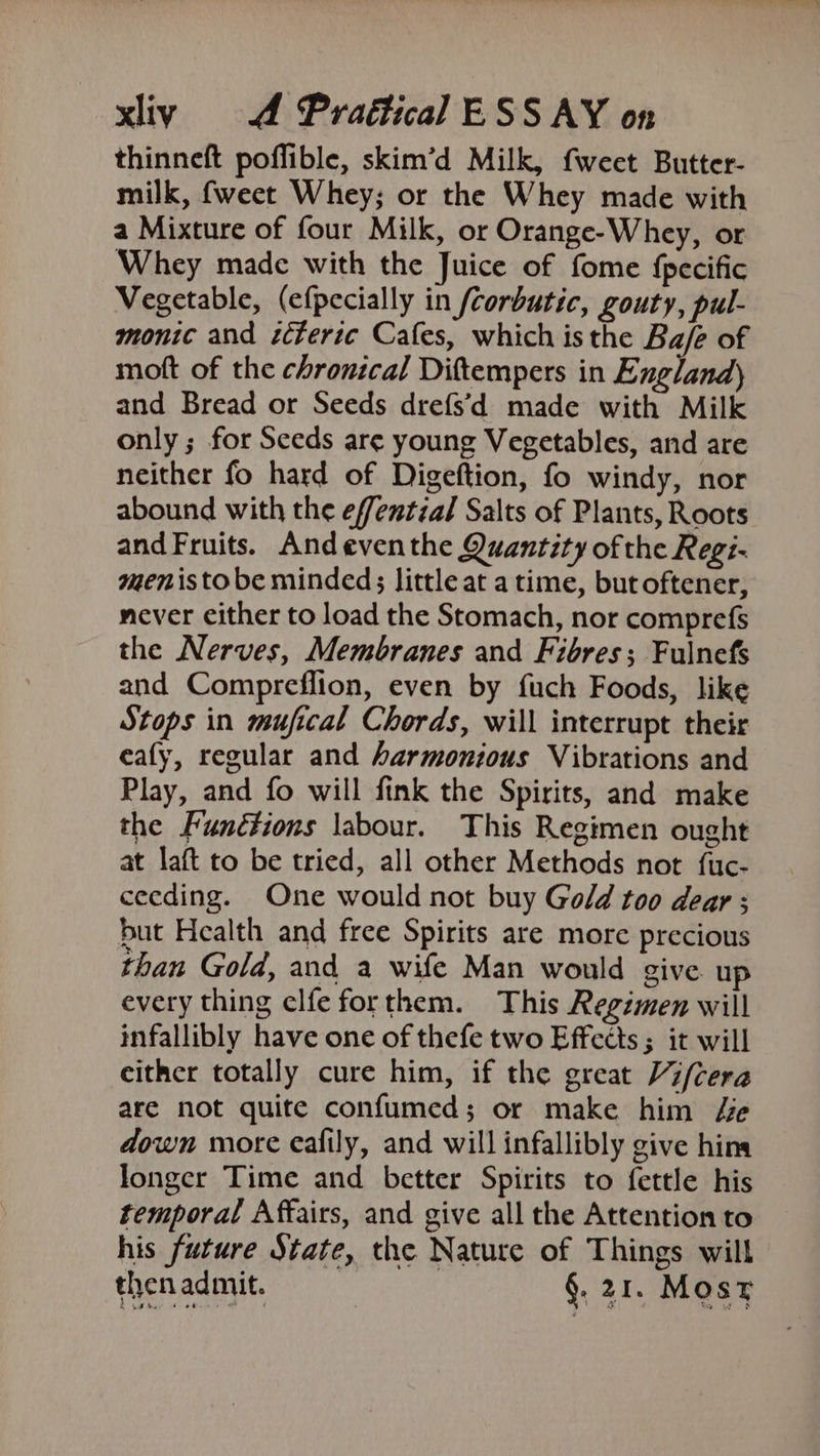 thinneft poflible, skim’d Milk, fweet Butter- milk, {weet Whey; or the Whey made with a Mixture of four Milk, or Orange-Whey, or Whey made with the Juice of fome {pecific Vegetable, (efpecially in fcorbutic, gouty, pul- monic and zéteric Cafes, which isthe Bajfe of mott of the chronical Diftempers in England) and Bread or Seeds drefs’d made with Milk only ; for Seeds are young Vegetables, and are neither fo hard of Digeftion, fo windy, nor abound with the effential Salts of Plants, Roots and Fruits. And eventhe Quantity ofthe Regs menistobe minded; little at a time, butoftener, never either to load the Stomach, nor comprefs the Nerves, Membranes and Fibres; Fulnefs and Compreflion, even by {uch Foods, like Stops in mufical Chords, will interrupt their eafy, regular and harmonious Vibrations and Play, and fo will fink the Spirits, and make the Funétions labour. This Regimen ought at laft to be tried, all other Methods not {uc- ceeding. One would not buy Gold too dear; but Health and free Spirits are more precious than Gold, and a wife Man would give up every thing elfeforthem. This Regimen will infallibly have one of thefe two Effects ; it will either totally cure him, if the great Vi/cera are not quite confumed; or make him /e down more eafily, and will infallibly give hina longer Time and better Spirits to fettle his temporal Affairs, and give all the Attention to his future State, the Nature of Things will thenadmit, = §. 21. Most