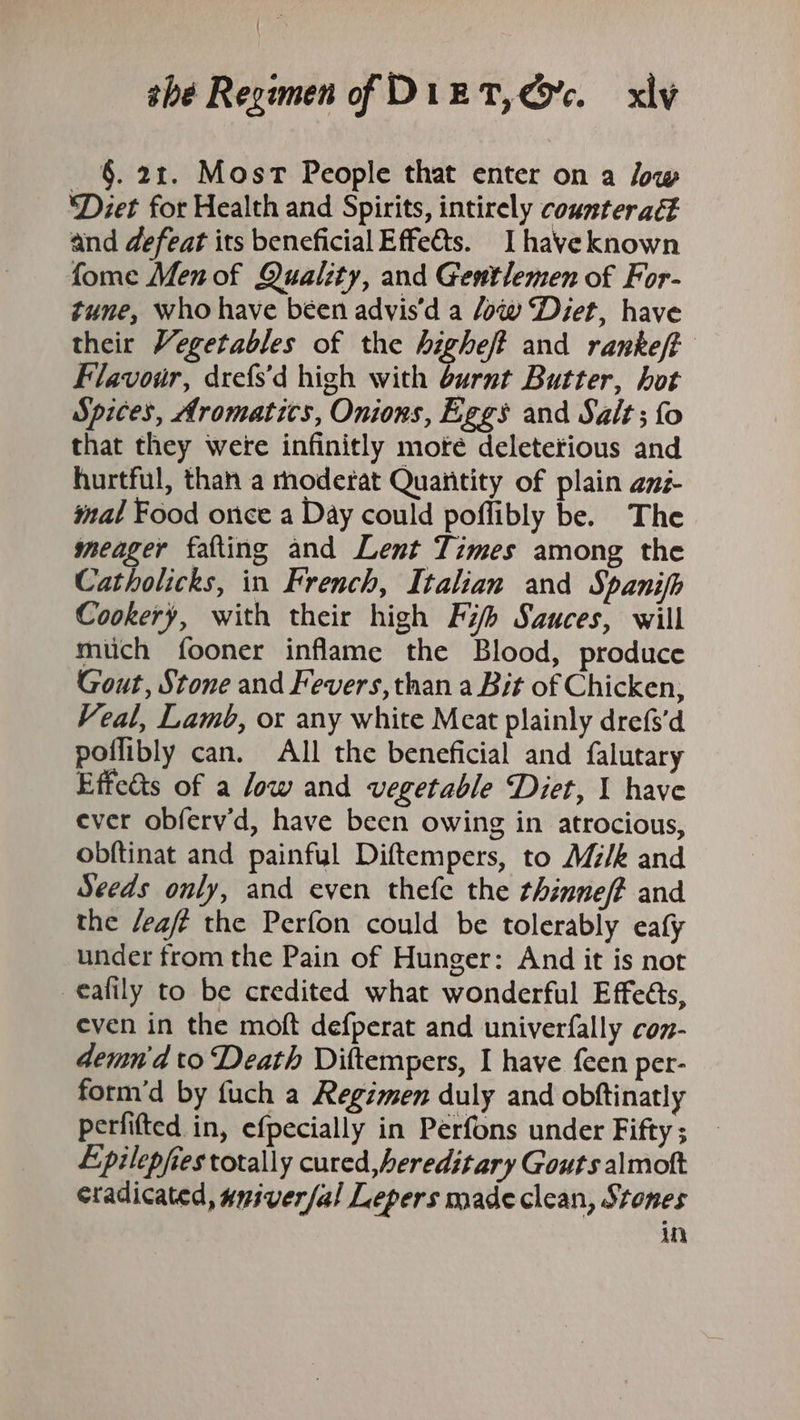 §. 21. Most People that enter on a low ‘Diet for Health and Spirits, intirely counteract and defeat its beneficial Effetts. Ihaveknown fome Men of Quality, and Gentlemen of For- tune, who have béen advis'd a ow Diet, have their Vegetables of the highe/t and rankeft Flavour, drefs’d high with burnt Butter, hot Spices, Aromatics, Onions, Eggs and Salt; {fo that they were infinitly moté deleterious and hurtful, than a rhoderat Quaiitity of plain az mal Food once a Day could poflibly be. The meager fafting and Lent Times among the Catholicks, in French, Italian and Spanifh Cookery, with their high Fi Sauces, will much fooner inflame the Blood, produce Gout, Stone and Fevers, than a Bit of Chicken, Veal, Lamb, or any white Meat plainly drefs'd poflibly can. All the beneficial and falutary Effe&amp;ts of a low and vegetable Diet, 1 have ever obferv'd, have been owing in atrocious, obftinat and painful Diftempers, to Mz/k and Seeds only, and even thefe the thinne/f and the /eafé the Perfon could be tolerably eafy under from the Pain of Hunger: And it is not €afily to be credited what wonderful Effeéts, even in the moft defperat and univerfally coz- demn'd to Death Diftempers, I have {een per- form’d by fuch a Regimen duly and obftinatly perfifted in, efpecially in Perfons under Fifty ; Epilepfies totally cured, hereditary Gouts almott cradicated, amiver/al Lepers made clean, Stones in