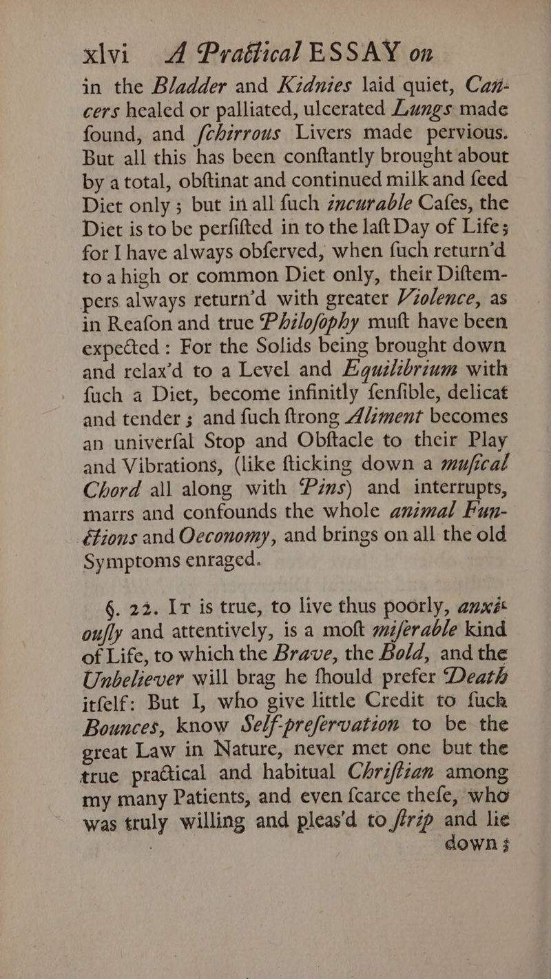 in the Bladder and Kzdnies \aid quiet, Caz- cers healed or palliated, ulcerated Lungs made found, and /chérrous Livers made pervious. But all this has been conftantly brought about by atotal, obftinat and continued milk and feed Diet only ; but in all fuch zycurable Cafes, the Diet is to be perfifted in to the laft Day of Lifes for I have always obferved, when fuch return’d to ahigh or common Diet only, theit Diftem- pers always return’d with greater Violence, as in Reafon and true Philofophy muft have been expected : For the Solids being brought down and relax’d to a Level and Equilibrium with {uch a Diet, become infinitly fenfible, delicat and tender ; and fuch ftrong Aliment becomes an univerfal Stop and Obftacle to their Play and Vibrations, (like fticking down a mufical Chord all along with “Pzms) and interrupts, marrs and confounds the whole animal Fun- étions and Oeconomy, and brings on all the old Symptoms enraged. §. 22. I is true, to live thus poorly, anxés oufly and attentively, isa moft mz/erable kind of Life, to which the Brave, the Bold, and the Unbeliever will brag he fhould prefer Death itfelf: But I, who give little Credit to fuch Bounces, know Self-prefervation to be the great Law in Nature, never met one but the true practical and habitual Chrifzan among my many Patients, and even fcarce thefe, who was truly willing and pleas'd to /irzp and lie ae down 3