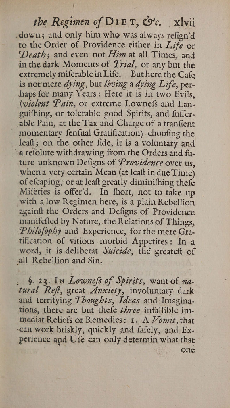 / the Regimen of DizT, @c. xvii -down; and only him whe was always refign’d to the Order of Providence either in Lzfe or ‘Death; and even not Azm at all Times, and in the dark Moments of Trza/, or any but the extremely miferablein Life. But here the Cafe is notmere dying, but Living a dying Life, per- haps for many Years: Here it is in two Evils, (violent Pain, or extreme Lownefs and Lan- cuifhing, or tolerable good Spirits, and fuffer- able Pain, at the Tax and Charge of a tranfient momentary fenfual Gratification) choofing the _Jeaft; on the other fide, it is a voluntary and -arefolute withdrawing from the Orders and fu- ture unknown Defigns of Providence over us, -whena very certain Mean (at leaft in due Time) of efcaping, or at leaft greatly diminifhing thefe Miferies is offer'd. In fhort, not to take up with alow Regimen here, is a plain Rebellion againft the Orders and Defigns of Providence manifefted by Nature, the Relations of Things, ~Philofophy and Experience, for the mere Gra- tification of vitious morbid Appetites: In a word, it is deliberat Swzczde, thé greateft of all Rebellion and Sin. §. 23. In Lowne/s of Spirits, want of na- tural Reft, great Anxiety, involuntary dark and terrifying Thoughts, Ideas and Imagina- tions, there are but thefe three infallible im- mediat Reliefs or Remedies: 1. A Vomit, that can work briskly, quickly and fafely, and Ex- perience and Ufe can only determin what that : one