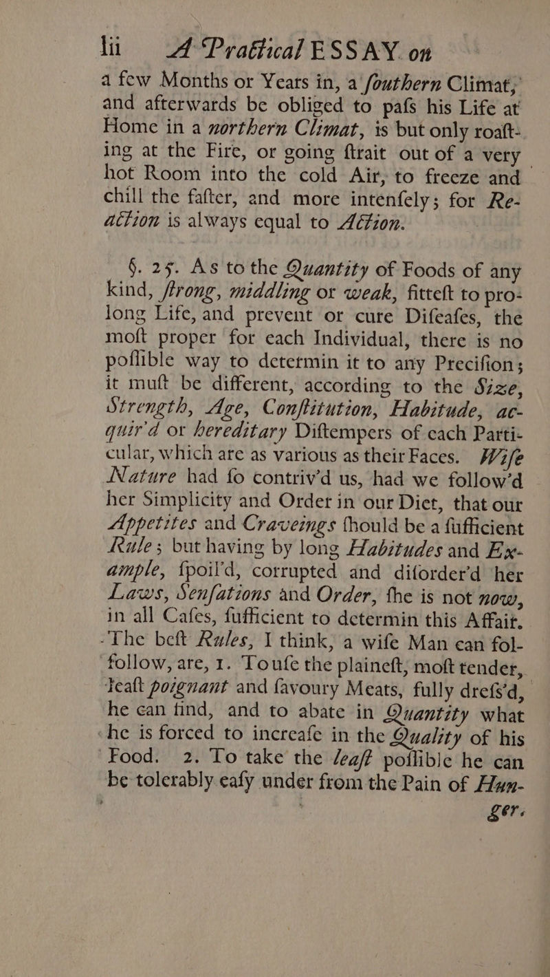 a few Months or Years in, a fouthern Climat, and afterwards be obliged to pafs his Life at Home in a northern Climat, is but only roaft: ing at the Fire, or going ftrait out of a very hot Room into the cold Air, to freeze and chill the fafter, and more intenfely; for Re- action is always equal to Aétion. §. 25. As to the Quantity of Foods of any kind, rong, middling or weak, fittelt to pro: long Life, and prevent or cure Difeafes, the moft proper for each Individual, there is no poflible way to determin it to any Precifion; it muft be different, according to the Sige, Strength, Age, Conftitution, Habitude, ac- quir'd ox hereditary Diftempers of cach Partie cular, which are as various as theirFaces. W7/e Nature had fo contriv’d us, had we follow’d ~ her Simplicity and Order in our Diet, that our Appetites and Craveings fhould be a fufficient Rule; but having by long Habitudes and Ex- ample, {poil’d, corrupted and diforder’d ‘her Laws, Senfations and Order, the is not now, in all Cafes, fufficient to determin this A fait. -The beft Rules, I think, a wife Man can fol- follow, are, 1. Toufe the plaineft, moft tender, | Tealt porgnant and favoury Meats, fully drefs’d, he can tind, and to abate in Quantity what ‘he is forced to increafe in the Quality of his Food. 2. To take the caf poflible he can be tolerably eafy under from the Pain of Hyn- Ler