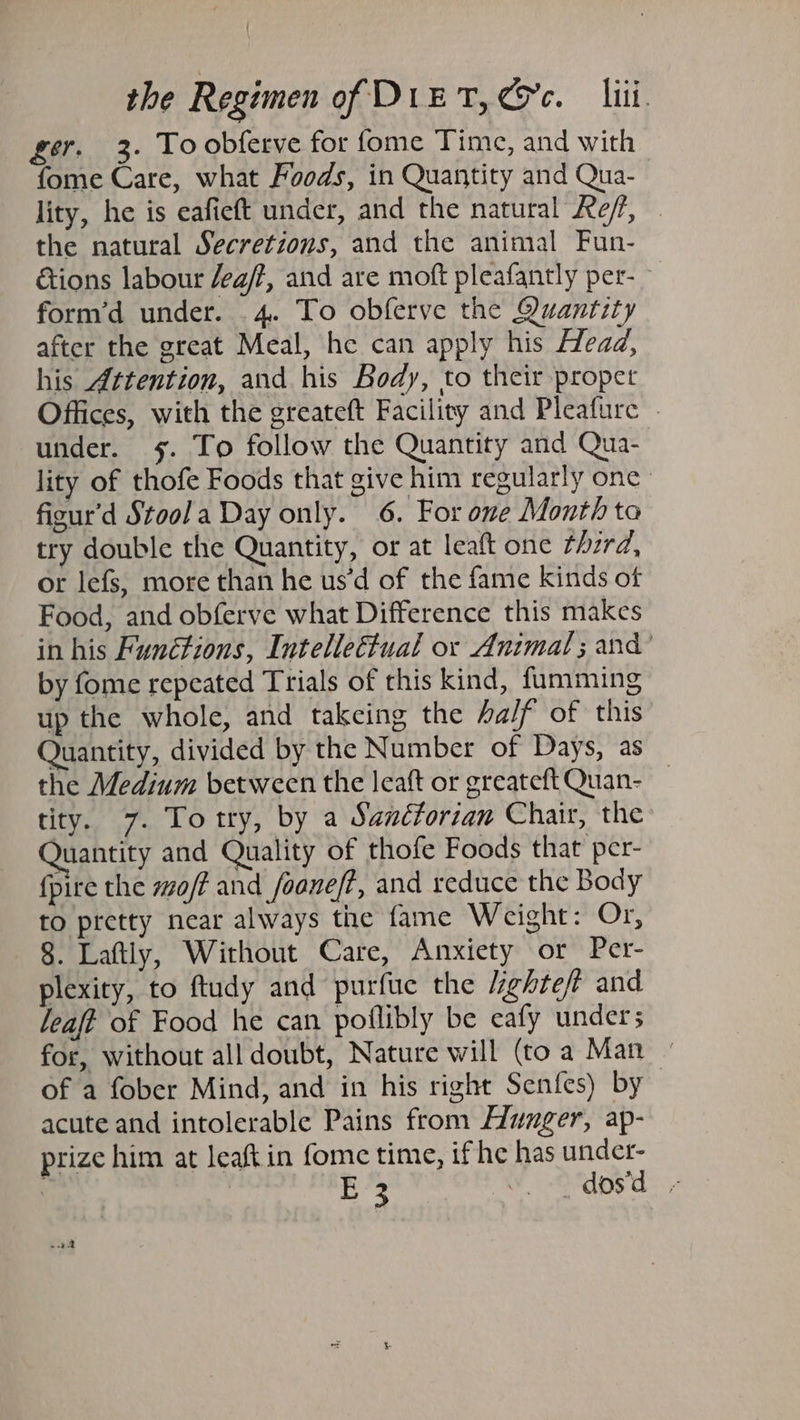 ger. 3. To obferve for fome Time, and with fome Care, what Foods, in Quantity and Qua- lity, he is eafieft under, and the natural Ref, . the natural Secretions, and the animal Fun- ions labour /ea/?, and are moft pleafantly per- form’d under. 4. To obferve the Quantity after the great Meal, he can apply his Head, his Attention, and his Body, to their propet Offices, with the greateft Facility and Pleafure under. 5. To follow the Quantity and Qua- lity of thofe Foods that give him regularly one fizur'd Stool a Day only. 6. For one Month to try double the Quantity, or at leaft one rherd, or lefs, more than he us’d of the fame kinds of Food, and obferve what Difference this makes in his Functions, Intellettual or Animal ; and’ by fome repeated Trials of this kind, fumming up the whole, and takeing the half of this Quantity, divided by the Number of Days, as the Medium between the leaft or greateftQuan- _ tity. 7. Totry, by a Sanctorian Chair, the Juantity and Quality of thofe Foods that per- fpire the off and foaneft, and reduce the Body to pretty near always the fame Weight: Or, 8. Laftly, Without Care, Anxiety or Per- plexity, to ftudy and purfue the lighteft and leaft of Food he can poflibly be eafy under; for, without all doubt, Nature will (toa Man - of a fober Mind, and in his right Senfes) by acute and intolerable Pains from Hlunger, ap- prize him at leaftin fome time, if he has under- | Leg “. ‘dos'd - - 22