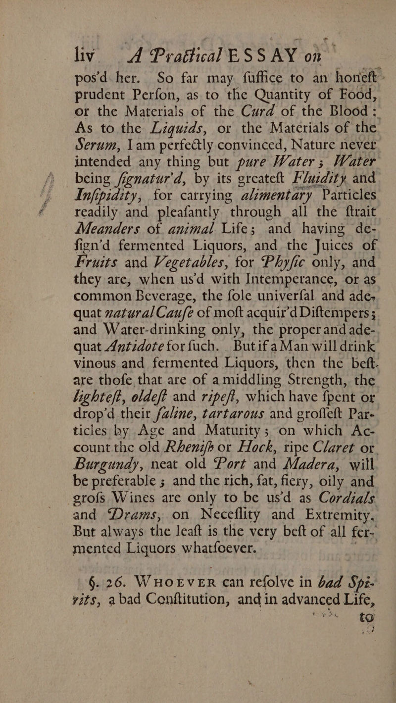 posd her. So far may fuffice to an honeft - prudent Perfon, as to the Quantity of Food, or the Materials of the Curd of the Blood : As to the Liguids, or the Materials of the Serum, Lam perfedly convinced, Nature never intended any thing but pure Water ; Water being fignatur'd, by its greateft Fluzdity. and Infipidity, for carrying alimentary Particles readily and pleafantly through all the ftrait — Meanders of animal Life; and having de- fign’d fermented Liquors, and the Juices of Fruits and Vegetables, for Phyfie only, and they are, when usd with Intemperance, or as common Beverage, the fole univerfal and ade, quat zatural Caufe of moft acquir’d Diftempers ; and Water-drinking only, the proper and ade- quat Antidote for fuch. ButifaMan will drink vinous and fermented Liquors, then the beft. are thofe that are of a middling Strength, the lighteft, oldeft and ripeft, which have {pent or drop’d their fa/ine, tartarous and grofleft Par- ticles by Age and Maturity; on which Ac- count the old Rhenib or Hock, ripe Claret or. Burgundy, neat old Port and Madera, will be preferable ; and the rich, fat, fiery, oily and grofs Wines are only to be usd as Cordials and “Drams, on Neceflity and Extremity. But always the leaft is the very beft of all fer- mented Liquors whatfoever. | §. 26. WHOEVER can refolve in bad Spi- vits, abad Conftitution, and in advanced Life, : one ae
