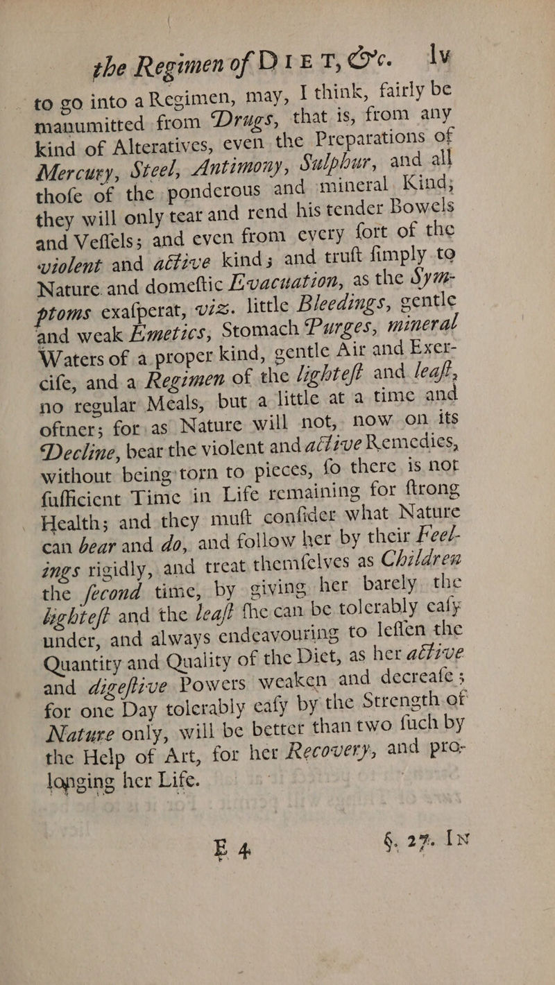 to go into aRegimen, may, I think, fairly be manumitted from Drugs, that 1s, from any kind of Alteratives, even the Preparations of Mercury, Steel, Antimony, Sulphur, and all thofe of the ponderous and mineral. Kind; they will only tear and rend his tender Bowels and Veflels; and even from cycry fort of the violent and aéfive kinds and trutt fimply to Nature and domeftic E:vacuatzon, as the Sym- ptoms exalperat, viz. little Bleedings, gentle and weak E:metics, Stomach Purges, mineral Waters of a proper kind, gentle Aur and Exer- cife, and a Regimen of the lighteft and leaft, no regular Meals, but a little at a time and oftner; for. as Nature will not, now on its Decline, bear the violent and active Remedies, without being torn to pieces, fo there is not fufficient Time in Life remaining for ftrong Health; and they mutt confider what Nature can bear and do, and follow her by their Feed- ings vigidly, and treat themfelves as Children the fecond time, by giving her barely the highteft and the deaf the can be tolerably caly under, and always endeavouring to leflen the Quantity and Quality of the Diet, as her aéfive and digeftzve Powers weaken and decreate ; for one Day tolerably eafy by the Strength of Nature only, will be better than two fuch by the Help of Art, for her Recovery; and pro- longing her Life. ? E 4 §. 27. IN ¥