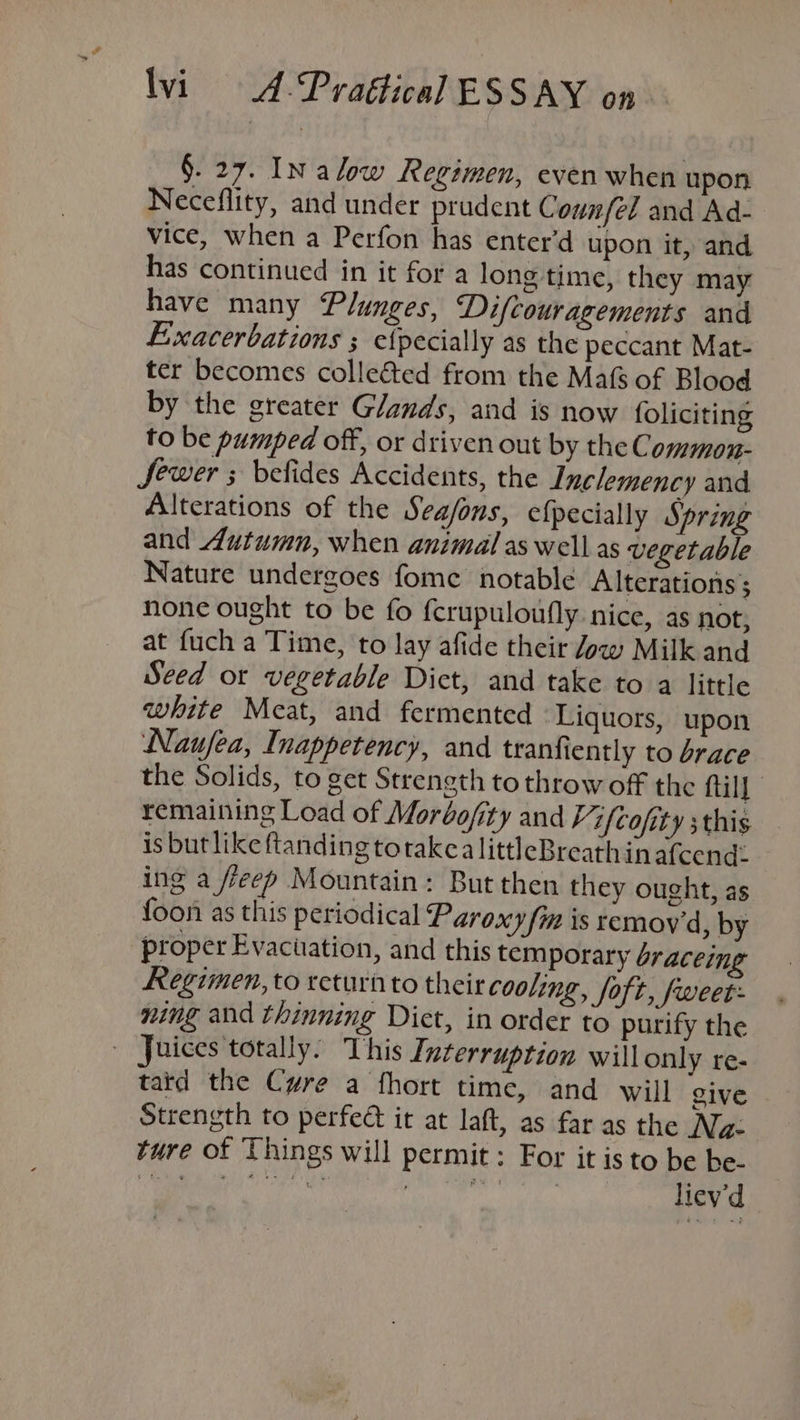 §. 27. INalow Regimen, even when upon Neceflity, and under prudent Counfel and Ad- vice, when a Perfon has enter’d upon it, and has continued in it for a long time, they may have many Plunges, Difcouragements and Exacerbations ; etpecially as the peccant Mat- ter becomes collected from the Mafs of Blood by the greater Glands, and is now foliciting to be pumped off, or driven out by theC ommon- Sewer ; befides Accidents, the Inclemency and Alterations of the Sea/ons, efpecially Spring and Autumn, when animal aswell as vegetable Nature undergoes fome notable Alterations ; none ought to be fo fcrupuloufly nice, as not, at fuch a Time, to lay afide their Jow Milk and Seed or vegetable Dict, and take to a little white Meat, and fermented Liquors, upon Naufea, Inappetency, and tranfiently to brace the Solids, to get Strength to throw off the fill remaining Load of Moréofity and Vifcofity this is butlike ftanding torakcalittleBreathinafcend: ing a /reep Mountain: But then they ought, as foon as this periodical Paroxy fin is remoy'd, by proper Evacuation, and this temporary braceing Regimen, to return to their cooling, Soft, fweet- ning and thinning Dict, in order to purify the | Juices totally. This Ixterruprion willonly re- tatd the Cwre a fhort time, and will give Strength to perfeé it at laft, as far as the Nz: ture of Things will permit: For it is to be be- ee a acy anaaaanide bie liev'd