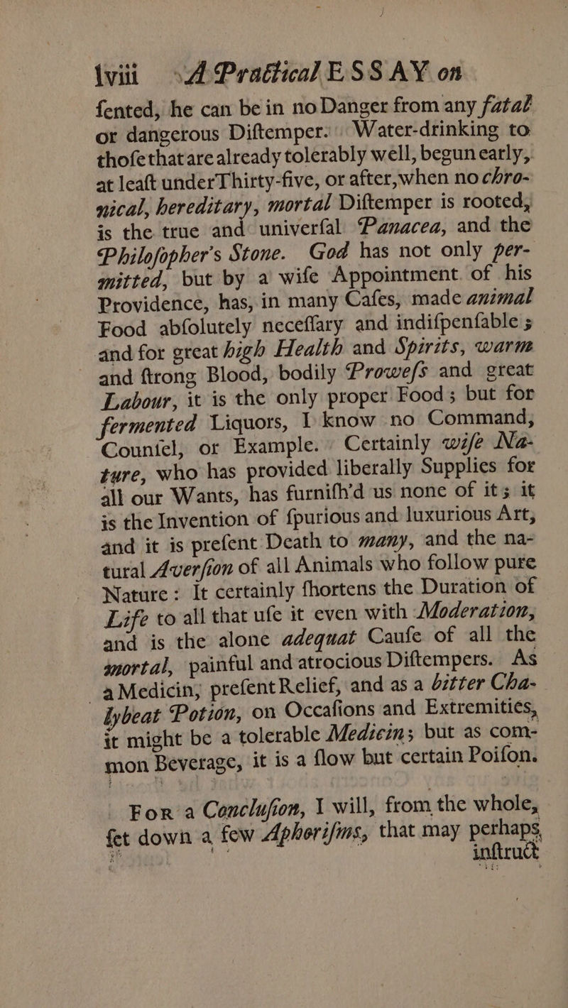 ) \viii »A Praétical ESS AY on fented, he can be in no Danger from any fatal or dangerous Diftemper. Water-drinking to thofethat are already tolerably well, begun early, at leaft underThirty-five, or after, when no chro- nical, hereditary, mortal Diftemper is rooted, is the true and univerfal Panacea, and the Philofopher’s Stone. God has not only per- mitted, but by a wife Appointment. of his Providence, has, in many Cafes, made animal Food abfolutely neceffary and indifpenfable ; and for great high Health and Spirits, warm and ftrong Blood, bodily Prowe/s and great Labour, it is the only proper Food but for fermented Liquors, | know no Command, Countel, or Example. Certainly wife Na- ture, who has provided liberally Supplies for ad all our Wants, has furnifh’d us none of its it is the Invention of {purious and luxurious Art, and it is prefent Death to many, and the na- tural Averfion of all Animals who follow pure Nature : It certainly fhortens the Duration of Life to all that ufe it even with Moderation, and is the alone adequat Caufe of all the mortal, painful and atrocious Diftempers. As -aMedicin, prefent Relief, and as a dztter Cha- lybeat Potion, on Occafions and Extremities, it might be a tolerable Medzei; but as com- mon Beverage, it is a flow but certain Poifon. For a Conclufion, | will, from the whole, fet down a few Aphorifms, that may perhaps,
