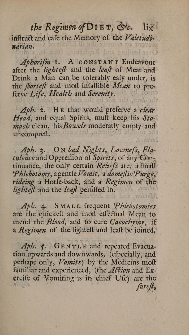 inftruét and eafe the Memory of the Valetudi- marian. | Aphorifm 1. A constant Endeavour after the /ighte/P and the /ea/? of Meat‘and Drink a Man can be tolerably eafy under, is the fborteft and moft infallible Mean to pice ferye Life, Health and Serenity. ) Aph. 2. He that would prefetie: a see Head, and equal Spirits, muft keep his Szo- mach clean, his Bowels moderatly empty: and uncompreft. Aph. 3.. ON bad Nights, Lowneft, Fla tulence and Oppreflion of Spirits, of any Gon, tinuance, the only certain Reefs are, 4 final Phlebotomy, agentle Vomit, a domeftic Purge,’ rideing a Horfe- back, and a Regimen of the lighteft and the leaf ‘perfifted in. * Aph. 4. SMALL frequent Philebotomies are the quickeft and moft effectual: Mean to mend the Blood, and to cure Cacochymy, if a Regimen of the lighteft and leatt be joined, Aph. §. GENTLE and repeated Evacua- tion upwards and downwards, (efpecially, and perhaps only, Vomuts) by the Medicins moft familiar and experienced, (the 4¢é7zon and Ex- excite of ‘Yomiting is its chief Ufe) are the