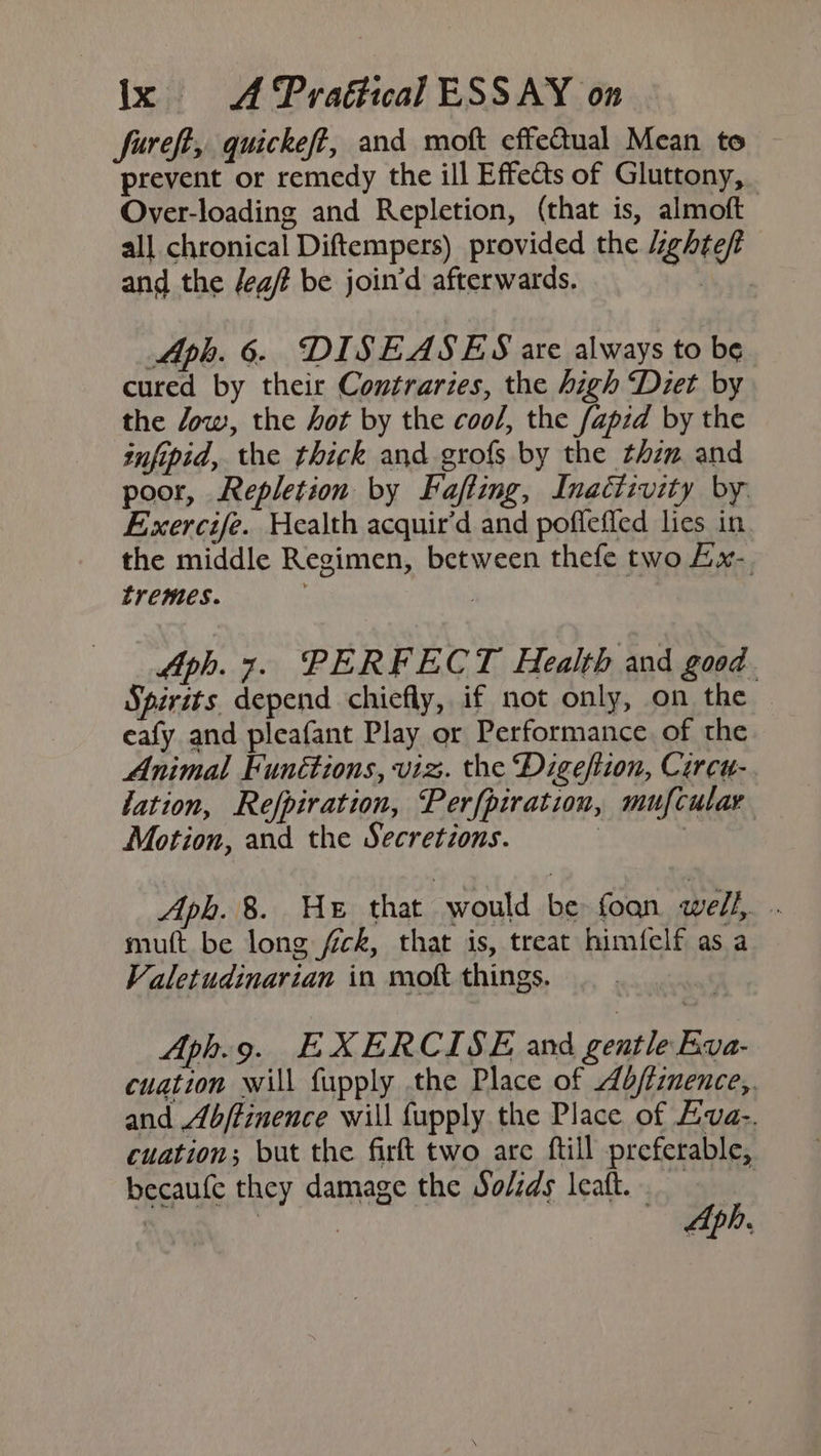fureft, quickeff, and moft effetual Mean to prevent or remedy the ill Effects of Gluttony, Over-loading and Repletion, (that is, almoft all chronical Diftempers) provided the Zghte/t and the /eg/ be join’d afterwards. ee. Aph. 6. DISEASES are always to be cured by their Contraries, the high Diet by the Jow, the hot by the cool, the /apid by the infipid, the thick and grofs by the thzm and poor, Repletion by Fafting, Inaétivity by. Exercife. Health acquir’d and poflefled lies in. the middle Regimen, between thefe two Lx- tremes. | fph. 7. PERFECT Health and good. Spirits depend chiefly, if not only, on the eafy and pleafant Play or Performance of the Animal Functions, viz. the Digefiion, Curcu- lation, Refpiration, Perfpiration, mufcular Motion, and the Secretions. | 3 Aph. 8. HE that 7 would be foan well, muft be long fick, that is, treat himfelf as a Valetudinarian in moft things. Aph.9. EXERCISE and gentle Kyva- cuation will fupply the Place of ddfiznence,. and Abftinence will fupply the Place of Eva-. cuation; but the firft two arc ftill preferable, becaufe they damage the Solids leat, | 3 | Aph.