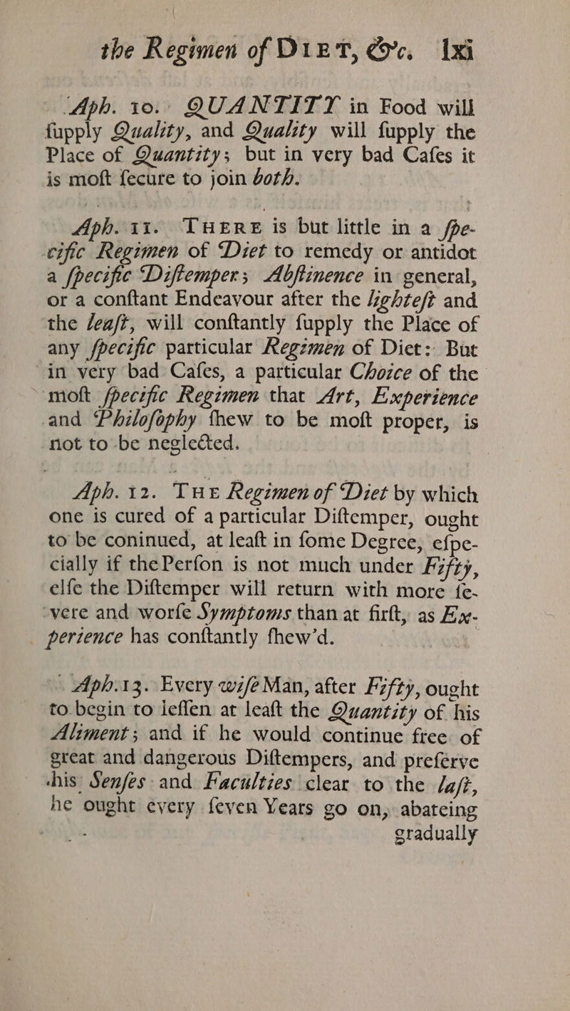 - Aph. 10... QUANTITY in Food will fupply Quality, and Quality will fupply the Place of Quantity; but in very bad Cafes it is moft fecure to join doth. Aph. 11. THERE is but little in a fpe- cific Regimen of Diet to remedy or antidot a fpecifie Diftemper; Abfiinence in general, or a conftant Endeavour after the Kghte/t and the /eaft, will conftantly fupply the Place of any fpecific particular Regzmen of Diet: But “in very bad Cafes, a particular Chozce of the molt fpecific Regimen that Art, Experience and Philofophy thew to be moft proper, is not to be negle&amp;ted. Aph. 12. THe Regimen of Diet by which one is cured of a particular Diftemper, ought to be coninued, at leaft in fome Degree, efpe- cially if thePerfon is not much under Fifty, elfe the Diftemper will return with more {e- vere and worfe Symptoms than at fir, as Ex- perience has conftantly fhew’d. » Aph.13. Every wife Man, after Fifty, ought to. begin to ieflen at leaft the Quantity of his Aliment; and if he would continue free of great and dangerous Diftempers, and preferve his’ Senfes and Faculties clear to the la/ft, he ought every feven Years go on, abateing gradually