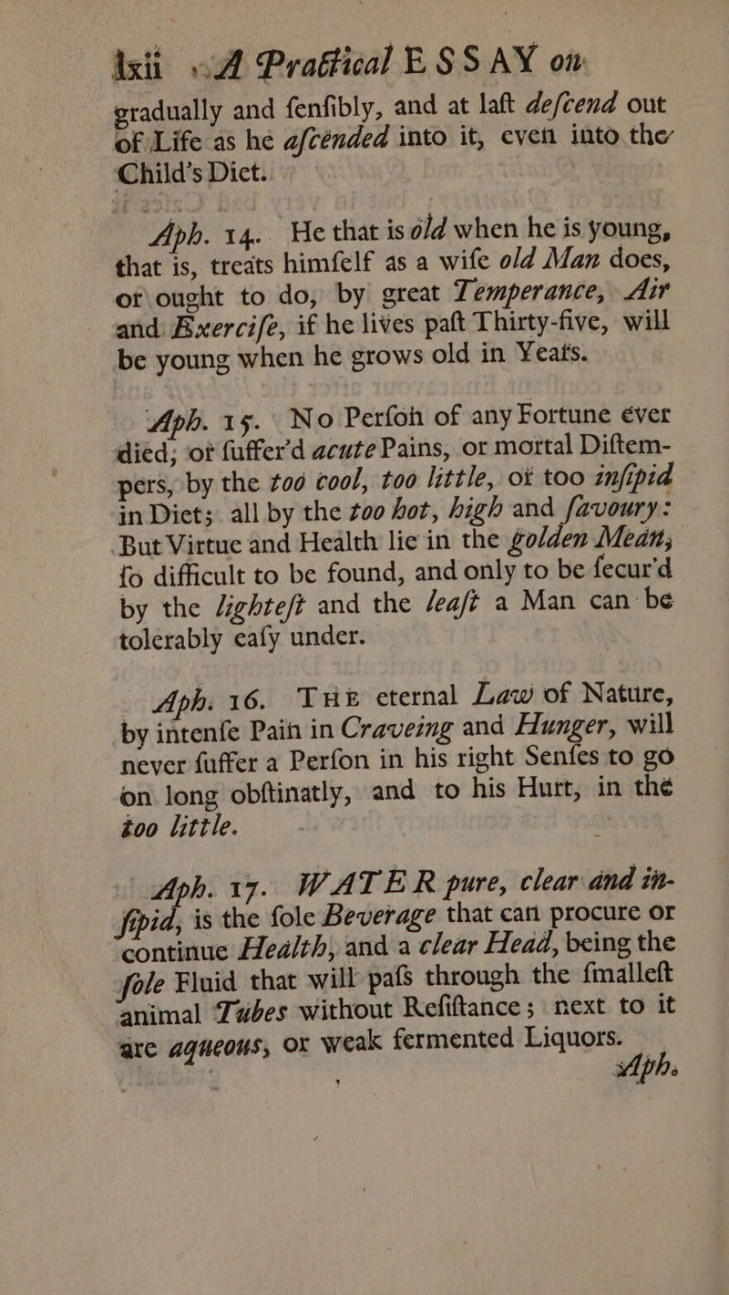 sradually and fenfibly, and at laft de/cend out of Life as he afcénded into it, even into the Child’s Diet. Aph. 14. He that is old when he is young, that is, treats himfelf as a wife old Man does, orought to do, by great Temperance, Air and Bxercife, if he lives paft Thirty-five, will be young when he grows old in Yeats. - Aph. 15. No Perfoh of any Fortune ever died; ‘ot fuffer'd acute Pains, or mortal Diftem- pers, by the tod cool, too little, ot too infipid in Diets. all by the 200 hot, high and favoury: But Virtue and Health lie in the golden Mean; {> difficult to be found, and only to be fecur’d by the Jighte/t and the /ea/t a Man can be tolerably eafy under. _ Aph. 16. THE eternal Law of Nature, by intenfe Pain in Craveing and Hunger, will never fuffer a Perfon in his right Senfes to go on long obftinatly, and to his Hurt, in the too litle. | ot | Aph. 17. WATER pure, clear and tit- fppid, is the fole Beverage that can procure or continue Health, and a clear Head, being the mle Fluid that will pafs through the fmalleft animal Tubes without Refiftance ; next to it are aqueous, OX weak fermented Liquors. — , ee ph:
