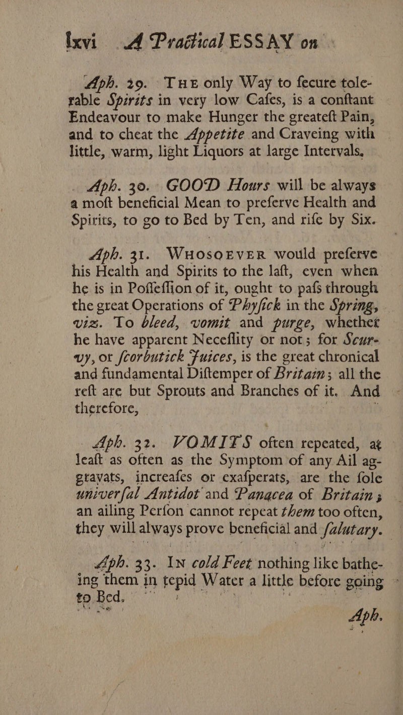 Aph. 29. Tue only Way to fecure tole- rable Spirits in very low Cafes, is a conftant Endeavour to make Hunger the greateft Pain, and to cheat the Appetite and Craveing with little, warm, light Liquors at large Intervals, Aph. 30. GOOD Hours will be always a moft beneficial Mean to preferve Health and Spirits, to go to Bed by Ten, and rife by Six. Aph. 31. WuHosoEtver would preferve his Health and Spirits to the laft, even when he is in Poffeflion of it, ought to pafs through the great Operations of Phy/ick in the Spring, - viz. To bleed, vomit and purge, whether he have apparent Neceflity or not; for Scur- vy, or fcorbutick Fuices, is the great chronical and fundamental Diftemper of Britain; all the reft are but Sprouts and Branches of it. And therefore, ie  Aph. 32. VOMITS often repeated, ag leaft as often as the Symptom of any Ail ag- gravats, increafes or exafperats, are the fole univer fal Antidot and Panacea of Britain ; an ailing Perfon cannot repeat them too often, they will always prove beneficial and /alutary. Aph. 33. IN cold Feet nothing like bathe- ing them in tepid Water a little before going toed, BM Aph.