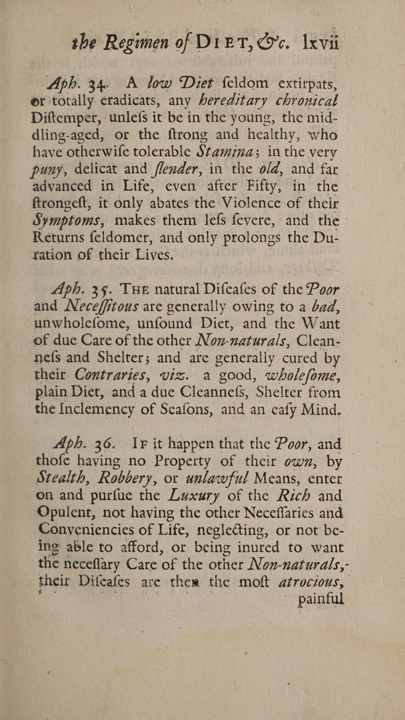 Aph. 34. A low Diet {eldom extirpats, @x totally eradicats, any hereditary chronical Diftemper, unlefs it be in the young, the mid- dling-aged, or the ftrong and healthy, who have otherwife tolerable Stamina; inthe very puny, delicat and flender, in the old, and far advanced in Life, even after Fifty, in the ftrongeft, it only abates the Violence of their Symptoms, makes them lefs fevere, and the - Returns feldomer, and only prolongs the Du- ration of their Lives. Aph. 35. Tue natural Difeafes of the Poor and Necefftous are generally owing to a bad, unwholefome, unfound Diet, and the Want of due Care of the other Nov-naturals, Clean- nefs and Shelter; and are generally cured by their Contraries, viz. a good, wholefome, plain Diet, and a due Cleanne({s, Shelter from the Inclemency of Seafons, and an cafy Mind. Aph. 36. Ir it happen that the Poor, and thofe having no Property of their own, by Stealth, Robbery, or unlawful Means, enter on and purfue the Luxury of the Rich and Opulent, not having the other Neceffaries and Conveniencies of Life, neglecting, or not be- ing able to afford, or being inured to want the neceflary Care of the other Non-naturals,- their Difeafes are ther the moft atrocious, a oh EE ~ painful