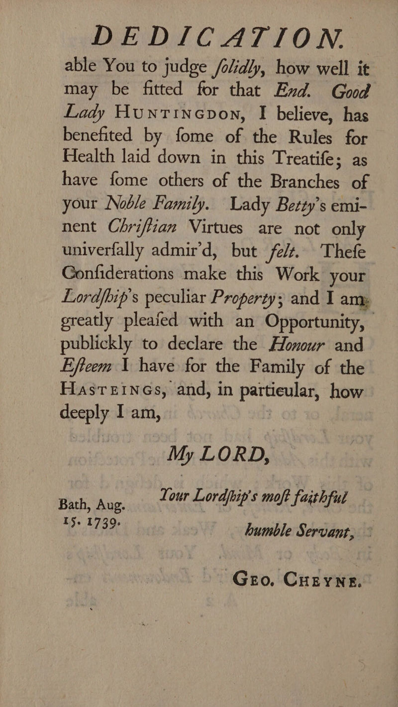 DEDICATION” able You to judge /olidly, how well it may be fitted for that Exd. God Lady Huntinepvon, I believe, has benefited by fome of the Rules for Health laid down in this Treatife; as have fome others of the Branches of your Noble Family. Lady Betty’s emi- nent Chrifiian Virtues are not only univerfally admir'd, but fe/t. Thefe Gonfiderations make this Work your Lordfhip’s peculiar Property; and I am: greatly pleafed with an Opportunity, publickly to declare the Honour and Efteem 1 have for the Family of the HastTEINGs, and, in aay how ohne I am, My LORD, Bath, Aug. nee aes maf faishful I$. 1739. | : humble Servant, Gro, Cueyne.