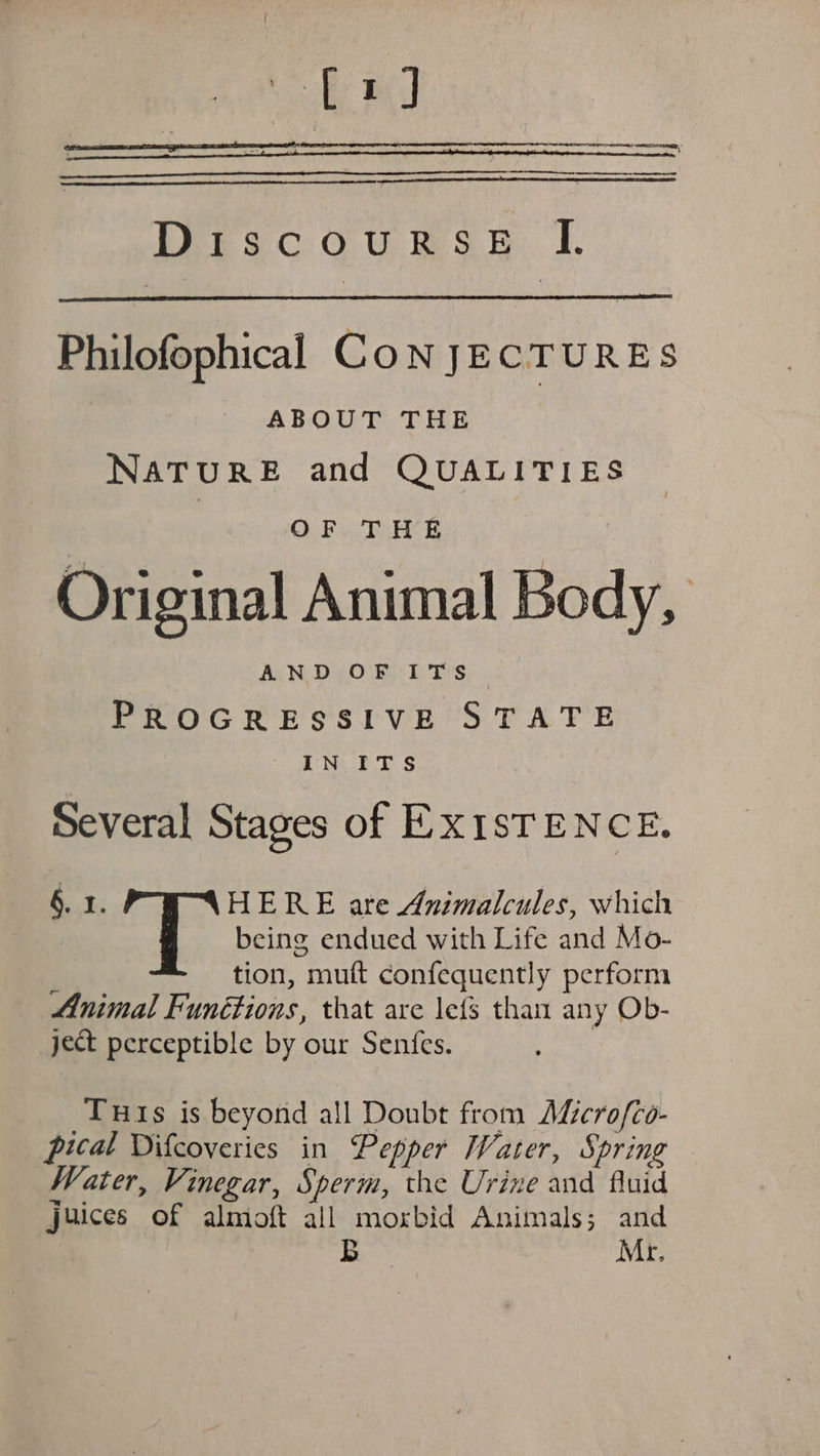 [1] Ler acouRs.p. I. Philofophical CoN JECTURES ABOUT THE NATURE and QUALITIES | O78 aes Oe = Oe 3 Original Animal Body, AND OF ITS. PROGRESSIVE STATE IN ITS Several Stages of EXISTENCE. §. I. HERE are Animalcules, which being endued with Life and Mo- tion, muft confequently perform Animal Funétions, that are lefs than any Ob- ject perceptible by our Sentfes. Tuts is beyond all Doubt from AMicrofco- pical Difcoveries in Pepper Water, Spring Water, Vinegar, Sperm, the Urine and fluid juices of almioft all morbid Animals; and B Mr.
