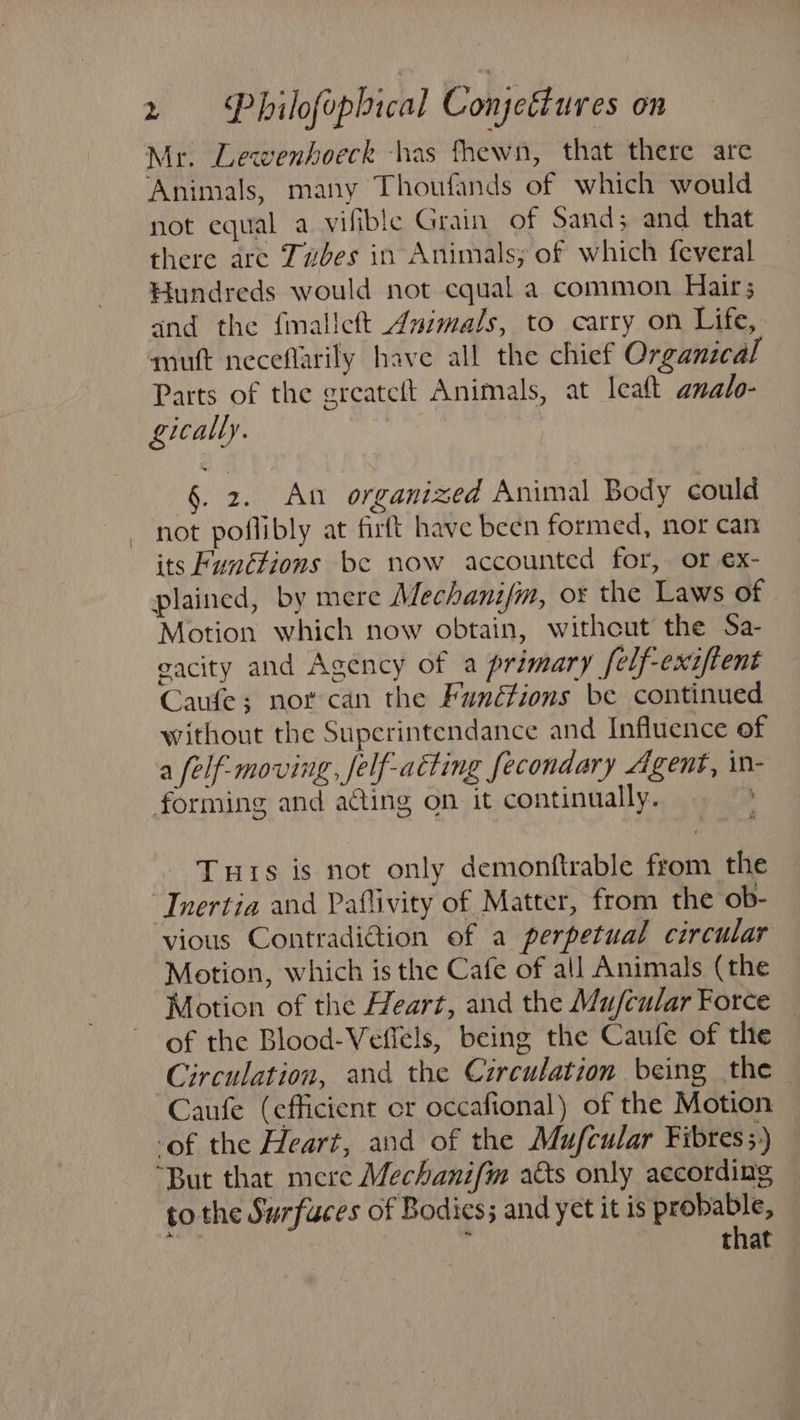 Mr. Lewenhoeck -has fhewn, that there are Animals, many Thoufands of which would not equal a vifible Grain of Sand; and that there are Tubes in Animals; of which feveral Hundreds would not equal a common Hair; and the fmalleft Animals, to carry on Life, muft neceflarily have all the chief Organical Parts of the greateft Animals, at leaf analo- gically. §. 2. An organized Animal Body could not poflibly at firft have been formed, nor can its Functions be now accounted for, or ex- plained, by mere Mechanifm, ox the Laws of Motion which now obtain, withcut the Sa- gacity and Agency of a primary felf-exiftent Caufe; nor can the Funétions be continued without the Superintendance and Influence of a felf- moving, Jelf-atting fecondary Agent, in- forming and acting on it continually. Tuts is not only demonfirable from the Inertia and Paflivity of Matter, from the ob- vious Contradi@tion of a perpetual circular Motion, which is the Cafe of all Animals (the Motion of the Heart, and the Mu/cular Force of the Blood-Vefiels, being the Caufe of the Circulation, and the Circulation being the Caufe (efficient cr occafional) of the Motion ‘of the Heart, and of the Mufcular Fibres ;)) “But that mere Mechanifim atts only according to the Surfuces of Bodies; and yet it is probable, ae ’ that
