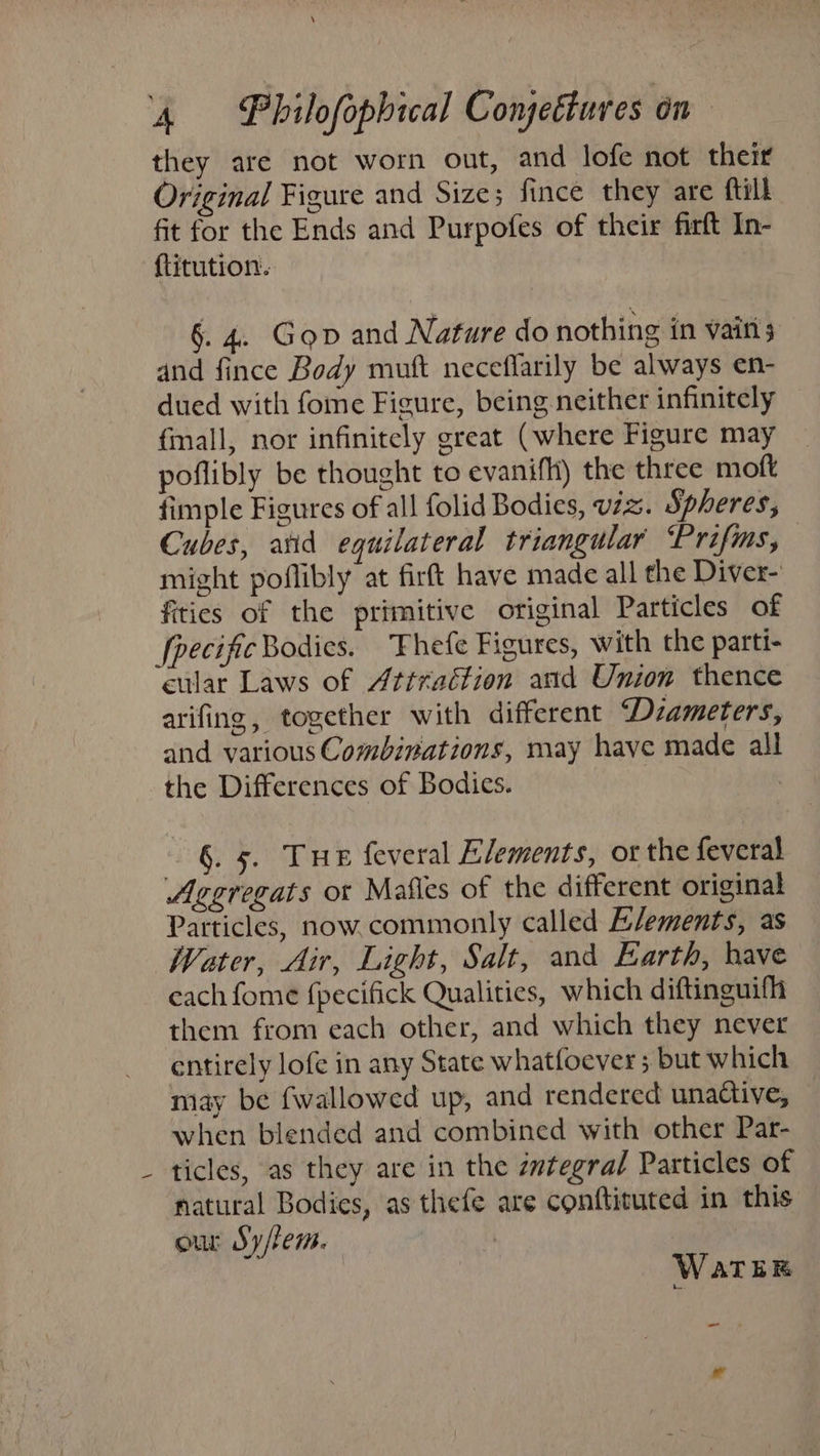 \ they are not worn out, and lofe not their Original Figure and Size; fince they are ftill fit for the Ends and Purpofes of their firft In- {titution. §. 4. Gop and Nature do nothing in vairt and fince Body muft neceflarily be always en- dued with fome Figure, being neither infinitely fmall, nor infinitely great (where Figure may poflibly be thought to evanifh) the three moft fimple Figures of all folid Bodies, viz. Spheres, Cubes, anid equilateral triangular “Prifims, — might poflibly at firft have made all the Diver- fities of the primitive original Particles of fpecific Bodies. Fhefe Figures, with the parti- cular Laws of Attraction asd Union thence arifing, together with different Dzameters, and various Combinations, may have made all the Differences of Bodies. | §. 5. Tue feveral Elements, or the feveral Aggregats ot Mafles of the different original Particles, now. commonly called Elements, as Water, Air, Light, Salt, and Earth, have cach fome fpecifick Qualities, which diftinguifh them from each other, and which they never entirely lofe in any State whatfoever ; but which may be {wallowed up, and rendered unactive, when blended and combined with other Par- ticles, as they are in the zwtegral Particles of natural Bodies, as thefe are conftituted in this. our Sy/fem. | us WaTER ~ od