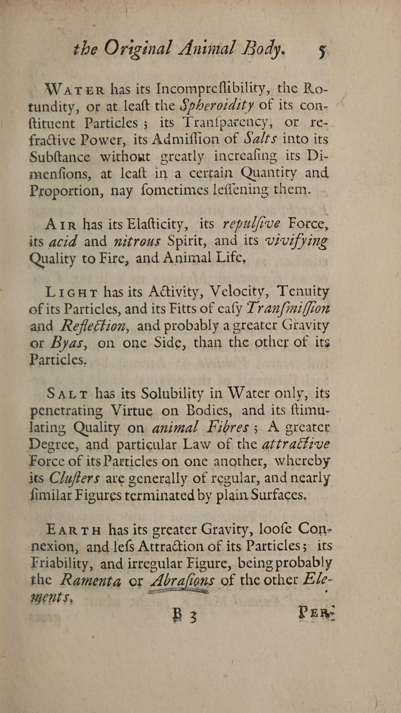 Warer has its Incompreflibility, the Ro- tundity, or at leaft the Spherozdity of its con- {tituent Particles; its Tran{parency, or re- fractive Power, its Admiflion of Sa/ts into its Subftance without greatly increafing its Di- mienfions, at leaft in a certain Quantity and Proportion, nay fometimes leffening them. Arr has its Elafticity, its repulft ve Force, its acid and nitrous Spirit, and its vivifying Quality to Fire, and Animal Lite. Licnr has its Activity, Velocity, Tenuity of its Particles, and its Fitts of eafy Tranfiniffion and Reflection, and probably a greater Gravity ot Byas, on one Side, than the other of its Particles, SALT has its Solubility in Water only, its penetrating Virtue on Bodies, and its ftimu-_ lating Quality on animal Fibres; A greater Deere, and particular Law of the attrattive ioe of its Particles on one another, whereby its C/ufters are generally of regular, and nearly fimilar Figures terminated by plain Surfaces, EarTH has its greater Gravity, loofe Con- nexion, and lefs Attraction of its Particles; its Friability, and irregular Figure, being probably the Ramenta or Abrafions s the other Ele- ments, B3 PER: