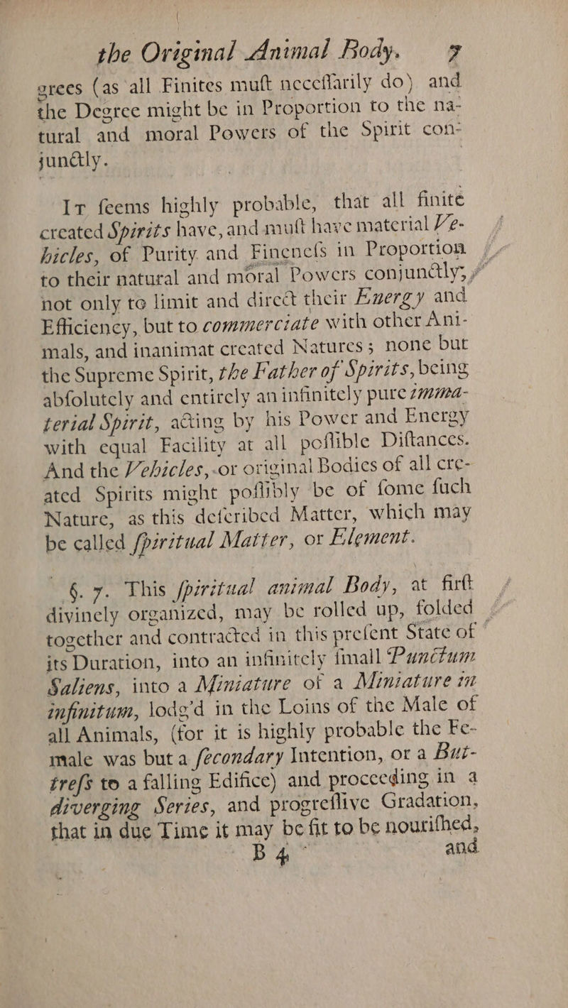 { the Original Animal Body. 7 grees (as all Finites mutt neceflarily do) and the Degrce might be in Proportion to the na- tural and moral Powers of the Spirit con- junctly. 3 Ir feems highly probable, that all finite created Spirits have, and mutt have material Ve- hicles, of Purity and Fincnefs in Proportion to their natural and moral Powers conjundlly; not only to limit and direct their Euergy and Efficiency, but to commerciate with other Ani- mals, and inanimat created Natures; none but the Supreme Spirit, the Father of Spirits, being abfolutely and entirely an infinitely pure 1mima- terial Spirit, acing by his Power and Energy with equal Facility at all poflible Diftances. And the Vehicles,-or original Bodics of all cre- ated Spirits might poflibly be of fome fuch Nature, as this deferibed Matter, which may be called {pwitual Matter, or Element. 6.7. This fpiritual animal Body, 2 firtt divinely organized, may be rolled up, folded. together and contracted in this prefent State of © its Duration, into an infinitely tmall Punctum Saliens, into a Miniature of a Miniature m infinitum, lodg'd in the Loins of the Male of all Animals, (for it is highly probable the Fe- male was but a fecondary Intention, or a But- trefs to a falling Edifice) and proceeding ifp.a diverging Series, and progreflive Gradation, that in due Time it may be fit to be nourifhed, B4 and