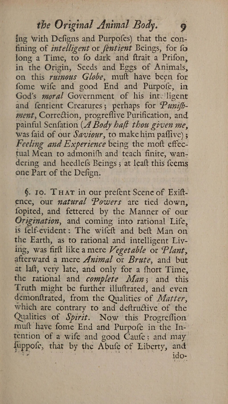 ing with Defigns and Purpofes) that the con- fining of intelligent or fentient Beings, for fo lone a Time, to fo dark and ftrait a Prifon, in the Origin, Seeds and Egos of Animals, on this ruinous Globe, muft have been for fome wife and good End and Purpofe, God’s moral Government of his int. igent and fentient Creatures; perhaps for Punifb- ment, Correction, progreflive Purification, and painful Senfation (A Body haft thou given me, was faid of our Saviour, to make him paflive) ; Feeling and Experience being the moft effec- tual Mean to admonith and teach finite, wan- dering and heedlefs Beings ; at leaft this feems one Part of the Defi ign. §. 10. THAT in our - prefent Scene of Exift- ence, our natural Powers are tied down, fopited, and fettered by the Manner of our Origination, and coming into rational Life, is felf-evident: The witett and beft Man on the Earth, as to rational and intelligent Liv-. ing, was fil like a mere Vegetable or Plant, afterward 2 a mere Animal or Brute, and but at laft, very late, and only for a fhort Time, the rational and complete Man; and this Truth might be further illuftrated, and even demonttrated, from the Qualities bP Matter, which are contrary to and deftructive of the Qualities of Spirit. Now this Progreflion muft have fome End and Purpofe in mite In- tention of a wife and good Caufe; and may fiuppofe, that by the. Abufe of Liberty, and ~ Ido-