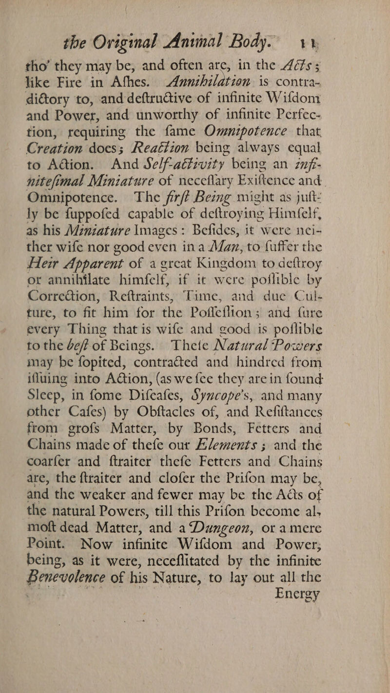 tho’ they may be, and often are, in the Aéfs 5 like Fire in Afhes. Annihilation is contra- di&amp;tory to, and deftructive of infinite Wifdom and Power, and unworthy of infinite Perfec- tion, requiring the fame Ommuipotence that Creation does; Reaéizon being always equal to Adtion. And Se/f-aétivity being an znf- nitefimal Miniature of neceflary Exiftence and Omnipotence. The firft Being might as juft- ly be fuppofed capable of deftroying Himfelf, as his Mznzature Images: Befides, it were nei- ther wife nor good even ina Man, to fuffer the Heir Apparent of a great Kingdom to deftroy or annihilate himfelf, if ic were poflible by Correction, Reftraints, Time, and due Cul- ture, to fit him for the Pofleflion; and fure every Thing that is wife and good is poflible to the def of Beings. Thete Natural Powers may be fopited, contracted and hindred from ifluing into Action, (as we fee they are in found Sleep, in fome Difeafes, Syucope’s, and many other Cafes) by Obftacles of, and Refiftances from grofs Matter, by Bonds, Fetters and Chains made of thefe our Elements ; and the coarfer and ftraiter thefe Fetters and Chains are, the ftraiter and clofer the Prifon may be, and the weaker and fewer may be the Adis of the natural Powers, till this Prifon become al, moft dead Matter, and a ‘Dungeon, or amere Point. Now infinite Wifdom and Power; being, as it were, neceflitated by the infinite Benevolence of his Nature, to lay out all the ok NER a GOSS Aa aaa Energy