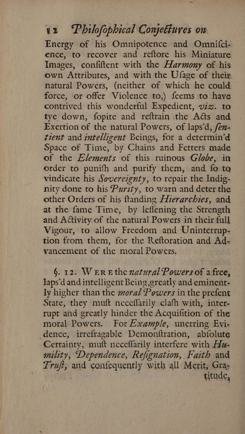 Energy of his Omnipotence and Omnifci- ence, to recover and reftore his Miniature Images, confiftent with the Harmony of his own Attributes, and with the Ufage of their natural Powers, (neither of which he could force, or offer Violence to,) feems to have contrived this wonderful Expedient, viz. to tye down, fopite and reftrain the Acts and Exertion of the natural Powers, of laps‘d, /en- tient and intelligent Beings, for a determin’d Space of Time, by Chains and Fetters made of the Elements of this ruinous Globe, in order to punifh and purify them, and fo ta vindicate his Sovereignty, to repair the Indig- nity done to his Purity, to warn and deter the other Orders of his ftanding Hzerarchies, and at the fame Time, by leflening the Strength and Activity of the natural Powers in their full Vigour, to allow Freedom and Uninterrup- tion from them, for the Reftoration and Ad- vancement of the moral Powers. §. 12. Wer eE the xatural Powers of a free, laps’d and intelligent Being,greatly and eminent- ly higher than the moral Powers in the prefent State, they muft neceflarily clafh with, inter- rupt and greatly hinder the Acquifition of the moral Powers. For Example, unerring Evi- dence, irefragable Demonttration, abfolute Certainty, muft neceffarily interfere with Ha- mility, Dependence, Refignation, Faith and sie and confequently with all Merit, Gra; titude,