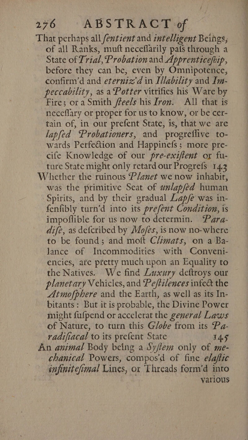 That perhaps all fentzent and intelligent Beings, of all Ranks, muft neceflarily pats through a State of Trial, Probation and Apprenticefbip, before they can be, even by Omnipotence, confirm’d and eterniz'd in [lability and Im- peccability, as a Potter vitrifies his Ware by Fire; ora Smith /lee/s his Iron. All that is neceflary or proper for us to know, or be cer- tain of, in our prefent State, 1s, that we are lapfed ‘Probationers, and progreflive to- wards Perfe&amp;tion and Happinefs ; more pre- cife Knowledge of our pre-exzffent or fu- ture State might only retard our Progrefs 14.3 Whether the ruinous P/anet we now inhabit, was the primitive Seat of walapfed human Spirits, and by their gradual Lap/e was in- fenfibly turn’d into its prefent Condition, is impoflible for us now to determin. ‘Para- dife, as defcribed by Mo/es, is now no-where to be found; and mott Climats, on a Ba- lance of Incommodities with Conveni- encies, ate pretty much upon an Equality to the Natives. We find Luxury deftroys our planetary V chicles, and Peftzlences infe&amp; the Atmofphere and the Earth, as well as its In- bitants: But it is probable, the Divine Power might fufpend or accelerat the general Laws of Nature, to turn this G/obe from its Pa- radifiacal to its prefent State TAS An animal Body being a Sy/lem only of me- chanical Powers, compos’d of fine elaftic injinitefimal Lines, or Threads form’d into » nd + various