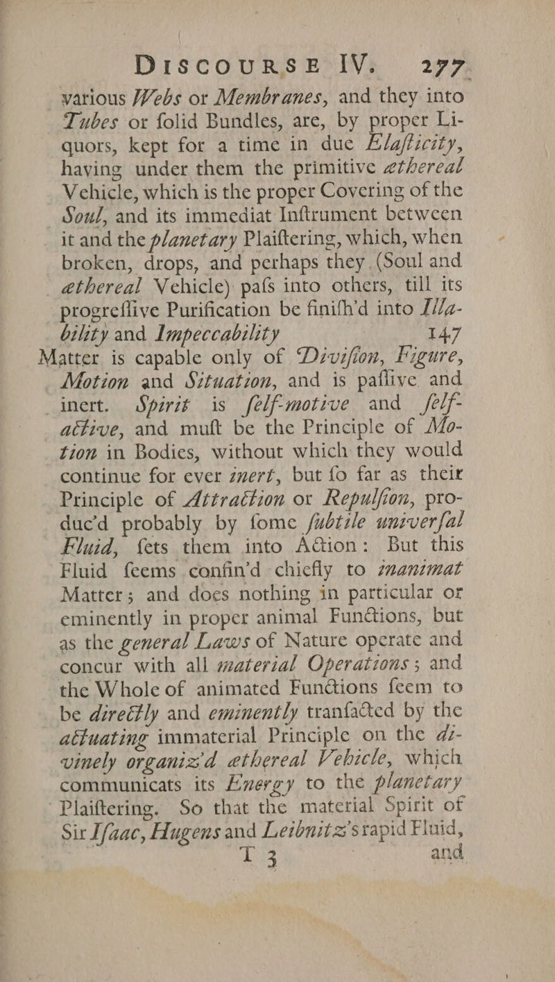 Tubes or folid Bundles, are, by proper Li- quors, kept for a time in due Elgfiicity, haying under them the primitive ethereal Vehicle, which is the proper Covering of the Soul, and its immediat Inftrament between it and the planetary Plaiftering, which, when broken, drops, and perhaps they (Soul and éthereal Vehicle) pafs into others, till its progreflive Purification be finifh’d into L//g- bility and Impeccability 147 attive, and muft be the Principle of Mo- tion in Bodies, without which they would continue for ever zvert, but fo far as their Principle of Attraction or Repulfion, pro- duc’d probably by fome fubtile univer{al Fluid, {ets them into Aion: But this Fluid feems confin’d chiefly to zzanzmat Matter; and does nothing in particular or eminently in proper animal Functions, but as the general Laws of Nature operate and concur with all material Operations ; and the Whole of animated Fun@ions feem to be direéfly and eminently tranfacted by the attuating immaterial Principle on the d- vinely organiz'd ethereal Vehicle, which communicats its Exergy to the planetary Sir Ifaac, Hugens and Leibnitz’stapid Fluid, | | 13 3 and