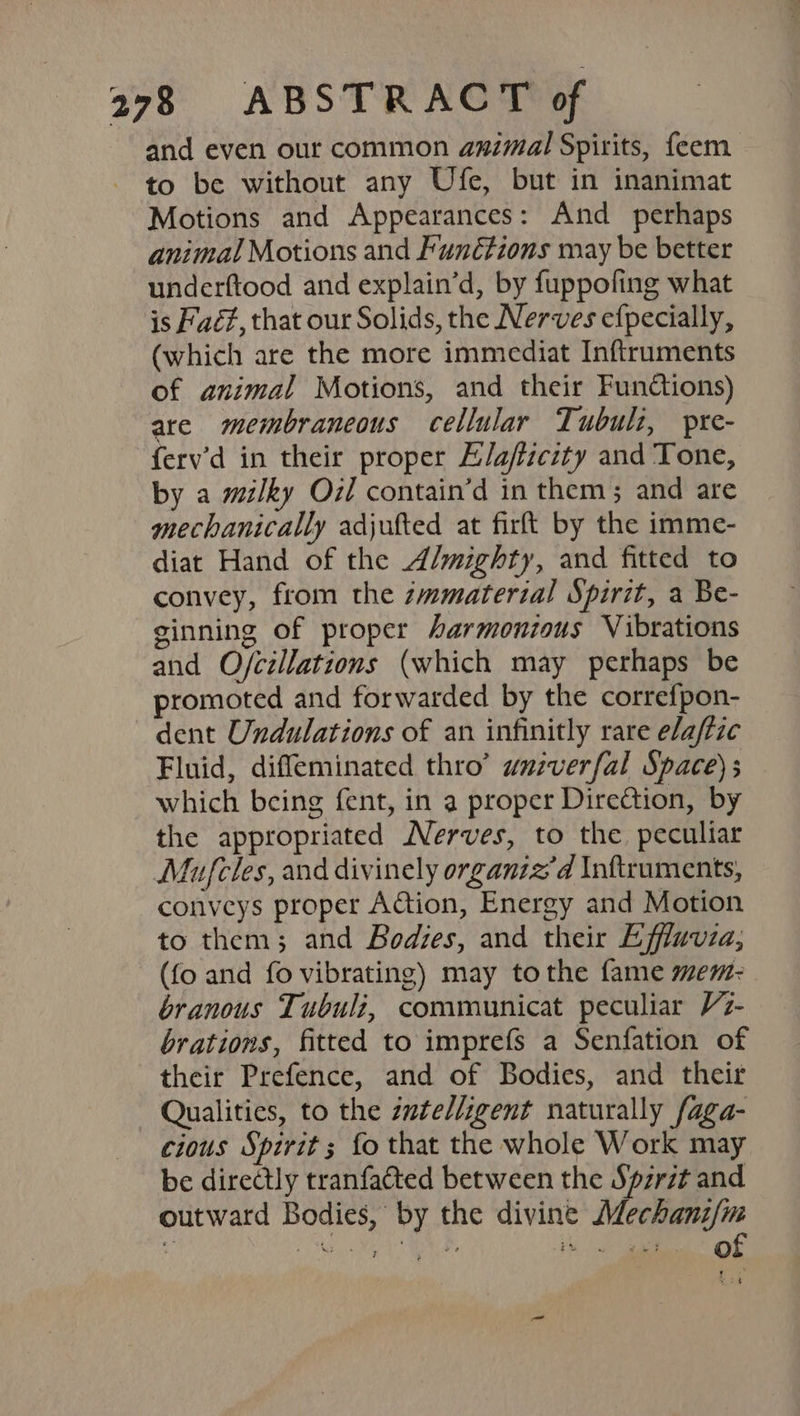 tr and even our common animal Spirits, feem to be without any Ufe, but in inanimat Motions and Appearances: And perhaps animal Motions and Functions may be better underftood and explain’d, by fuppofing what is Faét, that our Solids, the Nerves efpecially, (which are the more immediat Inftruments of animal Motions, and their Functions) ate membraneous cellular Tubuli, pre- ferv’d in their proper E/aficity and Tone, by a milky Oil contain’d in them; and are mechanically adjufted at firft by the imme- diat Hand of the A/mighty, and fitted to convey, from the zmmaterial Spirit, a Be- ginning of proper harmonious Vibrations and O/cillations (which may perhaps be promoted and forwarded by the correfpon- dent Undulations of an infinitly rare elafize Fluid, difleminated thro’ wuzverfal Space) which being fent, in a proper Direction, by the appropriated Nerves, to the peculiar Mufcles, and divinely organiz’d Inftruments, conveys proper Adtion, Energy and Motion to them; and Bodzes, and their Effluvia, (fo and fo vibrating) may tothe fame mem- branous Tubuliz, communicat peculiar V7z- brations, fitted to imprefs a Senfation of their Prefence, and of Bodies, and their Qualities, to the zwtel/igent naturally faga- cious Spirit ; fo that the whole Work may be directly tranfacted between the Spzrzt and outward Bodies, by the divine Mechami/m oo a Nee Rial A 2 na ae PRL vegies of —