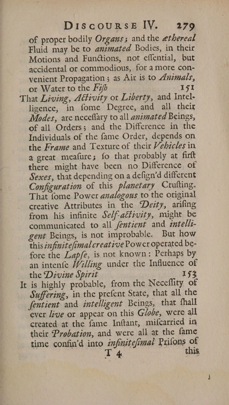 of proper bodily Organs; and the ethereal Fluid may be to animated Bodies, in their Motions and Fundtions, not effential, but accidental or commodious, for a more con- venient Propagation ; as Air is to Anzmals, or Water to the f7/h 151 That Living, Activity ot Liberty, and Intel- ligence, in fome Degree, and all their Modes, are neceflary to all animated Beings, of all Orders; and the Difference in the Individuals of the fame Order, depends on the Frame and Texture of their Vehzeles in a great meafures fo that probably at firft there might have been no Difference of Sexes, that depending ona defign’d different Configuration of this planetary Crufting. That fome Power analogous to the original creative Attributes in the Devsty, arifing from his infinite Se/f-actzvity, might be communicated to all fentient and zntelli- gent Beings, is not improbable. But how this infinite/imal creative Power operated be- fore the Lap/e, is not known: Perhaps by an intenfe Willing under the Influence of the Divine Spirit 193 It is highly probable, from the Neceflity of Suffering, in the prefent State, that all the fentient and intelligent Beings, that fhall ever Jive or appear on this Globe, were all created at the fame Inftant, mifcarried in their Probation, and were all at the fame time confin’d into znfinitefimat Prifons of T 4 this.