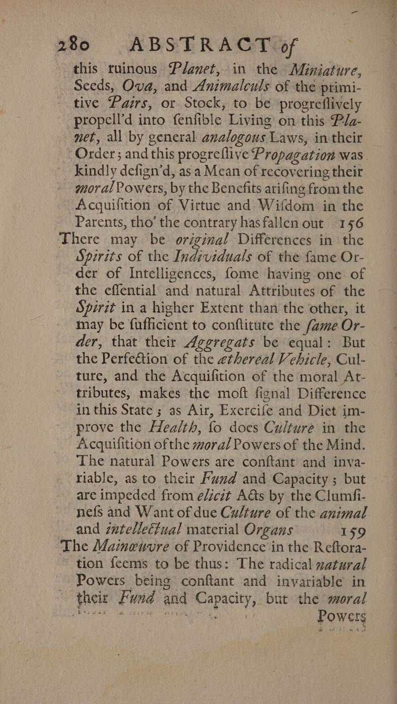 oe 28> ABSTRACT@sS ~ this ruinous Planet, in the Miniature, Seeds, Ova, and Animalculs of the primi- tive Pairs, or Stock, to be progreflively propell’d into fenfible Living on this Pla- net, all by general analogous Laws, in their Order; and this progreflive Propagation was. kindly defign’d, as a Mean of recovering theit moral Powers, by the Benefits arifing from the Acquifition of Virtue and Wifdom in the Parents, tho’ the contrary hasfallen out 156 There may be original Differences in the Spirits of the Individuals of the fame Or- der of Intelligences, fome having one of the effential and natural Attributes of the Spirit in a higher Extent than the other, it may be fuflficient to conftitute the (ame Or- der, that their Aggregats be equal: But the Perfection of the ethereal Vehicle, Cul- ture, and the Acquifition of the moral At- tributes, makes the moft fignal Difference in this State ; as Air, Exercife and Diet im- prove the Health, fo does Culture in the Acquiflition ofthe moral Powers of the Mind. The natural Powers are conftant and inva- riable, as to their Fund and Capacity ; but — are impeded from e/zezt Ads by the Clumfi- nefs and Want of due Culture of the animal and zatellectual material Organs 159 The Mameuvre of Providence in the Reftora- tion feems to be thus: The radical zatural Powers being conftant and invariable in their Fund and Capacity, but the moral Peery an Lr Hr ad ¥ et Powers