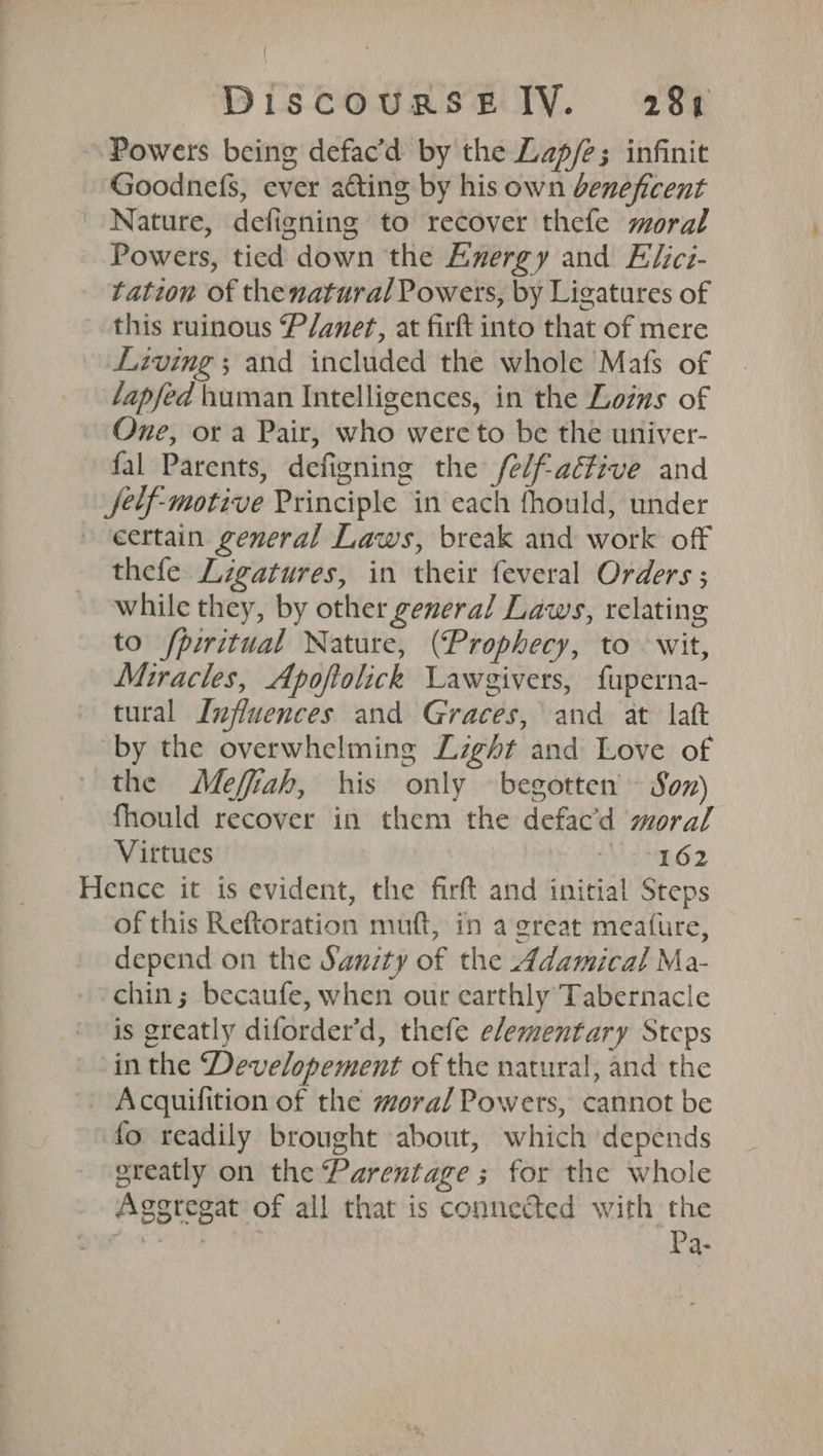 Powers being defac’d by the Lap/e; infinit Goodnefs, ever acting by his own beneficent Nature, defigning to recover thefe moral Powers, tied down the Energy and Elicz- tation of thenatural Powers, by Ligatures of this ruinous P/anert, at firft into that of mere Living ; and included the whole Mafs of lapfed human Intelligences, in the Lozns of One, or a Pair, who were to be the univer- fal Parents, defigning the felf-aéfive and Jelf-motive Principle in each fhould, under » eertain general Laws, break and work off thefe Ligatures, in their feveral Orders ; while they, by other general Laws, relating to fpiritual Nature, (Prophecy, to wit, Miracles, Apoftolick Lawgivers, fuperna- tural Influences and Graces, and at lat by the overwhelming Light and Love of the Meffiah, his only begotten» Son) fhould recover in them the defac’d moral Virtues TELNEOZ Hence it is evident, the firft and initial Steps of this Reftoration muft, in a great meafure, depend on the Sanity of the Adamical Ma- chin; becaufe, when our earthly Tabernacle is greatly diforder’d, thefe elementary Steps in the Developement of the natural, and the - Acquifition of the moral Powers, cannot be fo readily brought about, which depends greatly on the Parentage; for the whole Aggregat of all that is connected with the ae Pa.