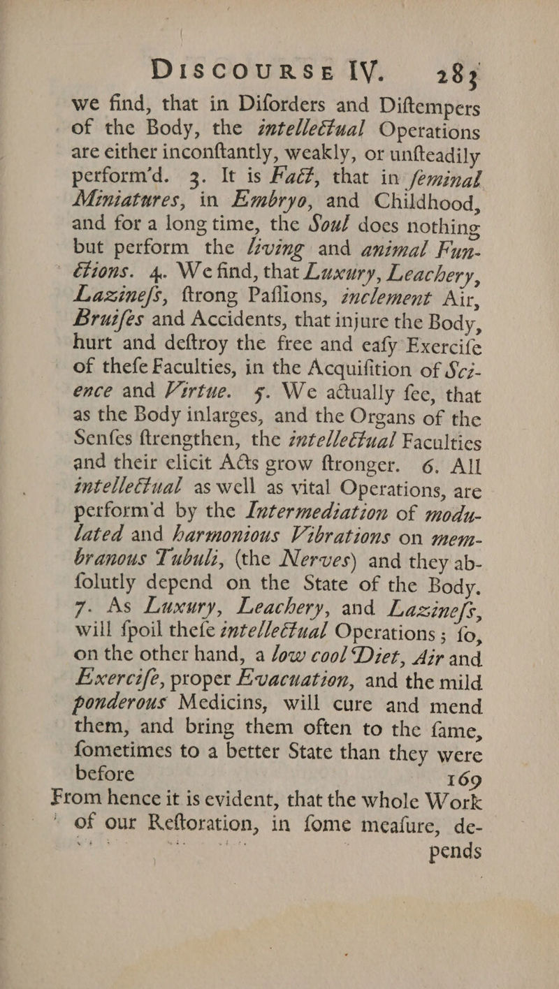we find, that in Diforders and Diftempers of the Body, the zutelleétual Operations are either inconftantly, weakly, or untfteadily perform’d. 3. It is Fac#, that in feminal Miniatures, in Embryo, and Childhood, and for a long time, the Sou? does nothing but perform the “ving and animal Fun- tions. 4. We find, that Luxury, Leachery, Lazine/s, ftrong Paflions, inclement Air, Bruifes and Accidents, that injure the Body, hurt and deftroy the free and eafy Exercife of thefe Faculties, in the Acquifition of S¢z- ence and Virtue. 5. We actually fee, that as the Body inlarges, and the Organs of the Senfes ftrengthen, the zwtelleéfual Faculties and their elicit AGs grow ftronger. 6. All intellectual aswell as vital Operations, are perform'd by the Intermediation of modu- lated and harmonious Vibrations on mem- branous Tubulz, (the Nerves) and they ab- folutly depend on the State of the Body. 7- As Luxury, Leachery, and Lazinefs, will {poil thefe zute/lectual Operations ; {o, on the other hand, a low cool ‘Diet, Air and Exercife, proper Evacuation, and the mild ponderous Medicins, will cure and mend them, and bring them often to the fame, fometimes to a better State than they were before 169 From hence it is evident, that the whole Work ' of our Reftoration, in fome meafure, de- Ams FS | pends