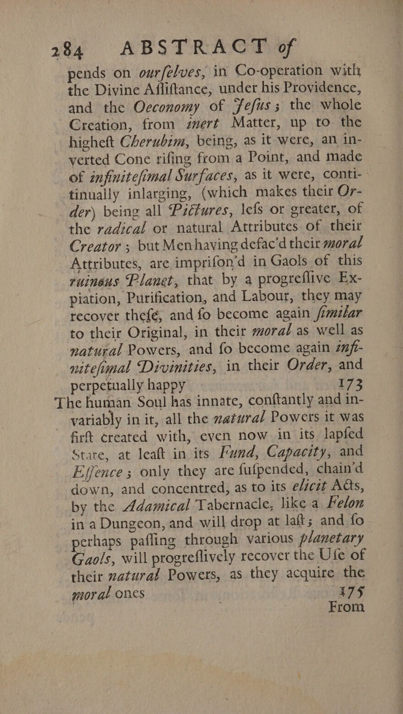 pends on ourfelves, in Co-operation with the Divine Affiftance, under his Providence, and the Oeconomy of Jefus ; the whole Creation, from zvert Matter, up to the higheft Cherubim, being, as it were, an in- verted Cone rifing from a Point, and made _ of infinitefimal Surfaces, as it were, conti- tinually inlarging, (which makes their Or- der) being all Pictures, \efs or greater, of the radical or natural Attributes of. their Creator ; but Menhaving defac’d their moral Attributes, are imprifon’d in Gaols of this ruineus Planet, that by a progreflive Ex- piation, Purification, and Labour, they may recover thefé, and fo become again /imilar to their Original, in their moral as well as natural Powers, and fo become again zfi- nitefmal Divinities, in their Order, and perpetually happy 173 The human Soul has innate, conftantly and in- variably init, all the zatural Powers it was fir created with, even now in its lapfed Stare, at leaft in its Fund, Capacity, and Ejjence ; only they are fulpended, chain'd down, and concentred, as to its elsczt Acts, by the Adamical Tabernacle, like a Felon in a Dungeon, and. will drop at laft; and fo perhaps pafling through various planetary Gaols, will progreflively recover the Ufe of their zatural Powers, as they acquire the moral ones | 175 | | : From