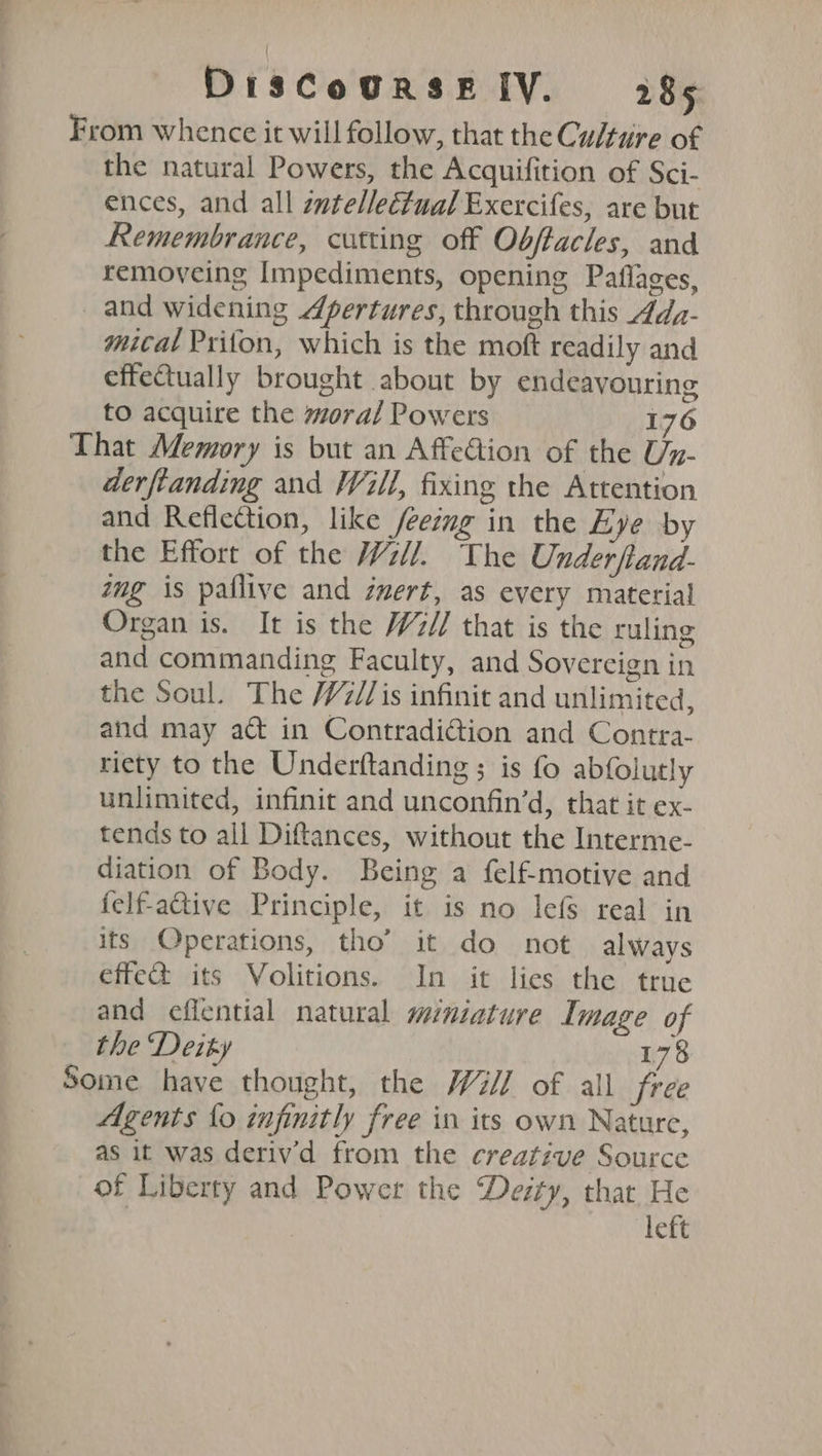 From whence it will follow, that the Cultiire of the natural Powers, the Acquifition of Sci- ences, and all zwtelleétual Exercifes, are but Remembrance, cutting off Obftacles, and removeing Impediments, opening Paflages, and widening Apertures, through this 4dz- mital Prifon, which is the moft readily and effectually brought about by endeavouring to acquire the moral Powers 176 That Memory is but an Affection of the Un- derftanding and Will, fixing the Attention and Reflection, like /eeimg in the Eye by the Effort of the Wii. The Underftand- img is paflive and zmert, as every material Organ is. It is the W2// that is the ruling and commanding Faculty, and Sovereign in the Soul. The /V7//is infinit and unlimited, and may a@ in Contradi@ion and Contra- riety to the Underftanding ; is fo abfolutly unlimited, infinit and unconfin’d, that it ex- tends to all Diftances, without the Interme- diation of Body. Being a felfmotive and felf-active Principle, it is no lefs real in its Operations, tho’ it do not always effe&amp; its Volitions. In it lies the true and eflential natural miniature Image of the Deiky 178 Some have thought, the Wii] of all free Agents fo infinitly free in its own Nature, as it was derivd from the creative Source of Liberty and Power the Desty, that He left