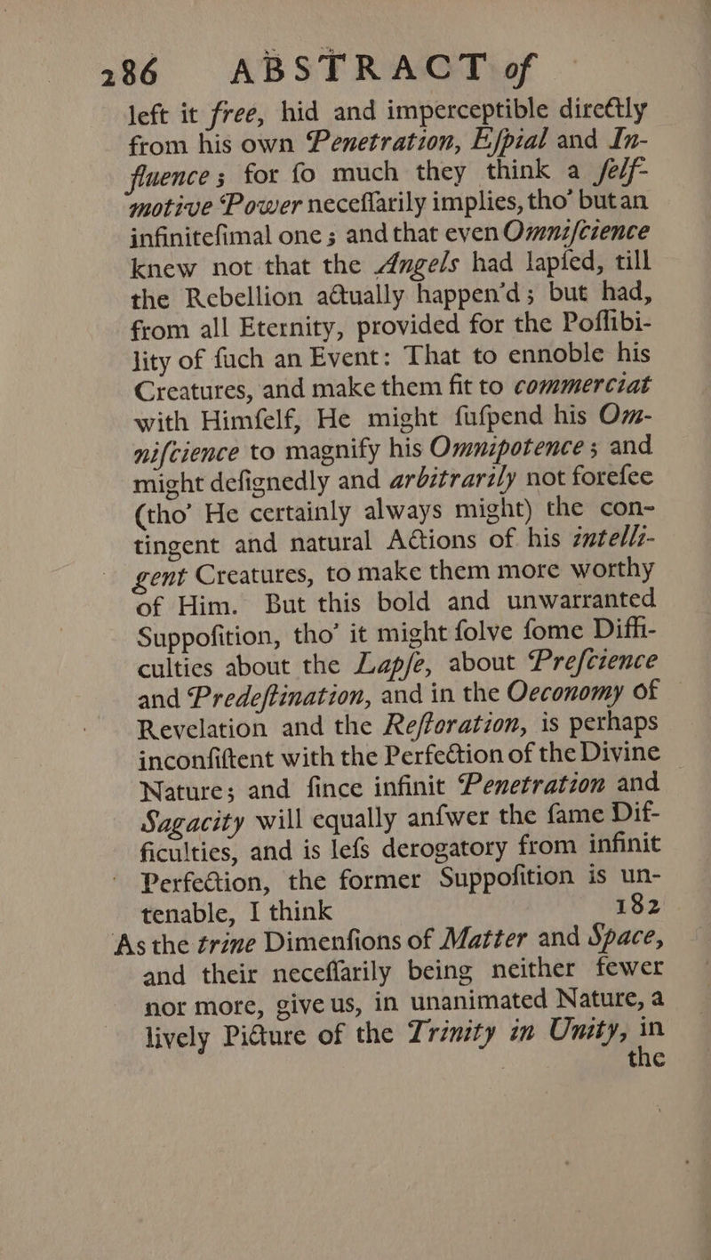 left it free, hid and imperceptible direttly from his own Penetration, Efpial and In- fluence ; for fo much they think a /e/f- motive ‘Power neceflarily implies, tho’ butan infinitefimal one ; and that even Omnz/cience knew not that the Angels had lapied, till the Rebellion atually happen’d; but had, from all Eternity, provided for the Poflibi- lity of fuch an Event: That to ennoble his Creatures, and make them fit to commerciat with Himfelf, He might fufpend his Om- nifcience to magnify his Ommnipotence ; and might defignedly and arbitrarzly not forefee (tho’ He certainly always might) the con- tingent and natural Aétions of his zatellz- gent Creatures, to make them more worthy of Him. But this bold and unwarranted Suppofition, tho’ it might folve fome Difh- culties about the Lap/e, about Prefczence and Predeftination, and in the Oeconomy of — Revelation and the Refforation, is perhaps inconfiftent with the Perfection of the Divine Nature; and fince infinit Penetration and Sagacity will equally anfwer the fame Dif- ficulties, and is lefs derogatory from infinit Perfection, the former Suppofition is un- tenable, I think 182 ‘As the trine Dimenfions of Matter and Space, and their neceflarily being neither fewer nor more, give us, in unanimated Nature, a lively Picture of the Trinity in Umity, 2 : the