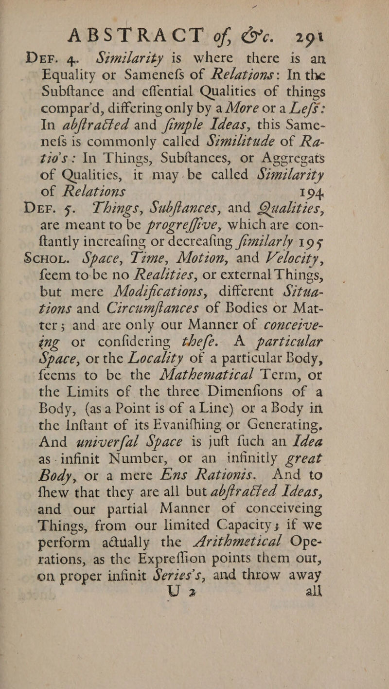 Se ABSTRACT of, Gc. 291 Der. 4. Szmilarity is where there is an Equality or Samenefs of Re/ations: In the Subftance and effential Qualities of things compar'd, differing only by a More ora Le/s: In abjtracted and fimple Ideas, this Same- nefs is commonly called Szmzltude of Ra- tio's: In Things, Subftances, or Agegregats of Qualities, it may be called Szwzlarity of Relations 194. Der. 5. Things, Subfances, and Qualities, are meant to be progreffive, which are con- {tantly increafing or decreafing fmilarly 195 ScHoL. Space, Time, Motzon, and Velocity, feem tobe no Realities, or external Things, but mere Modifications, different S’tua- tions and Circumftances of Bodies or Mat- ter; and are only our Manner of concezve- amg or confidering thefe. A particular Space, or the Locality of a particular Body, feems to be the Mathematical Term, or the Limits of the three Dimenfions of a Body, (asa Point is of a Line) or a Body in the Inftant of its Evanifhing or Generating, And aniverfal Space is juft fuch an Idea as-infinit Number, or an infinitly great Body, or a mere Ens Rationis. And to fhew that they are all but abffracted Ideas, and our partial Manner of conceiveing Things, from our limited Capacity; if we perform aétually the Arzthmetical Ope- rations, as the Expreflion points them out, on proper infinit Serzes’s, and throw away U2 all