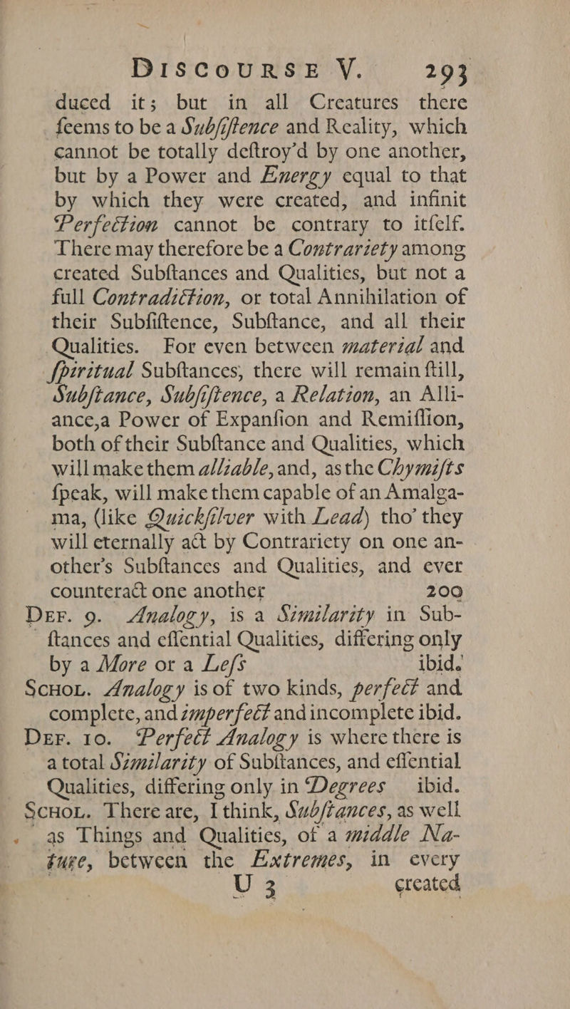 — DISCOURSE YV. 293 duced it; but in all Creatures there feems to be a Sudfiftence and Reality, which cannot be totally deftroy’d by one another, but by a Power and Exergy equal to that by which they were created, and infinit Perfection cannot be contrary to itfelf. There may therefore be a Contrarzety among created Subftances and Qualities, but not a full Contradiétion, or total Annihilation of their Subfiftence, Subftance, and all their Qualities. For even between material and Spiritual Subftances, there will remain fill, Subjtance, Subjifience, a Relation, an Alli- ance,a Power of Expanfion and Remiflion, both of their Subftance and Qualities, which willmake them a//zable, and, asthe Chymifts fpeak, will make them capable of an Amalga- ma, (like Quick/ilver with Lead) tho’ they will eternally a&amp; by Contrariety on one an- other's Subftances and Qualities, and ever counteract one another 200 Der. 9. Analogy, is a Similarity in Sub- - ftances and effential Qualities, differing only by a More or a Lefs ibid. Scoot. Analogy is of two kinds, perfec? and complete, and zmperfect and incomplete ibid. Der. 10. ‘Perfect Analogy is where there is a total Similarity of Subitances, and effential Qualities, differing only in Degrees _ ibid. Scuou. There are, I think, Sub/tances, as well . as Things and Qualities, ot a middle Na- ture, between the Extremes, in every | a ercated