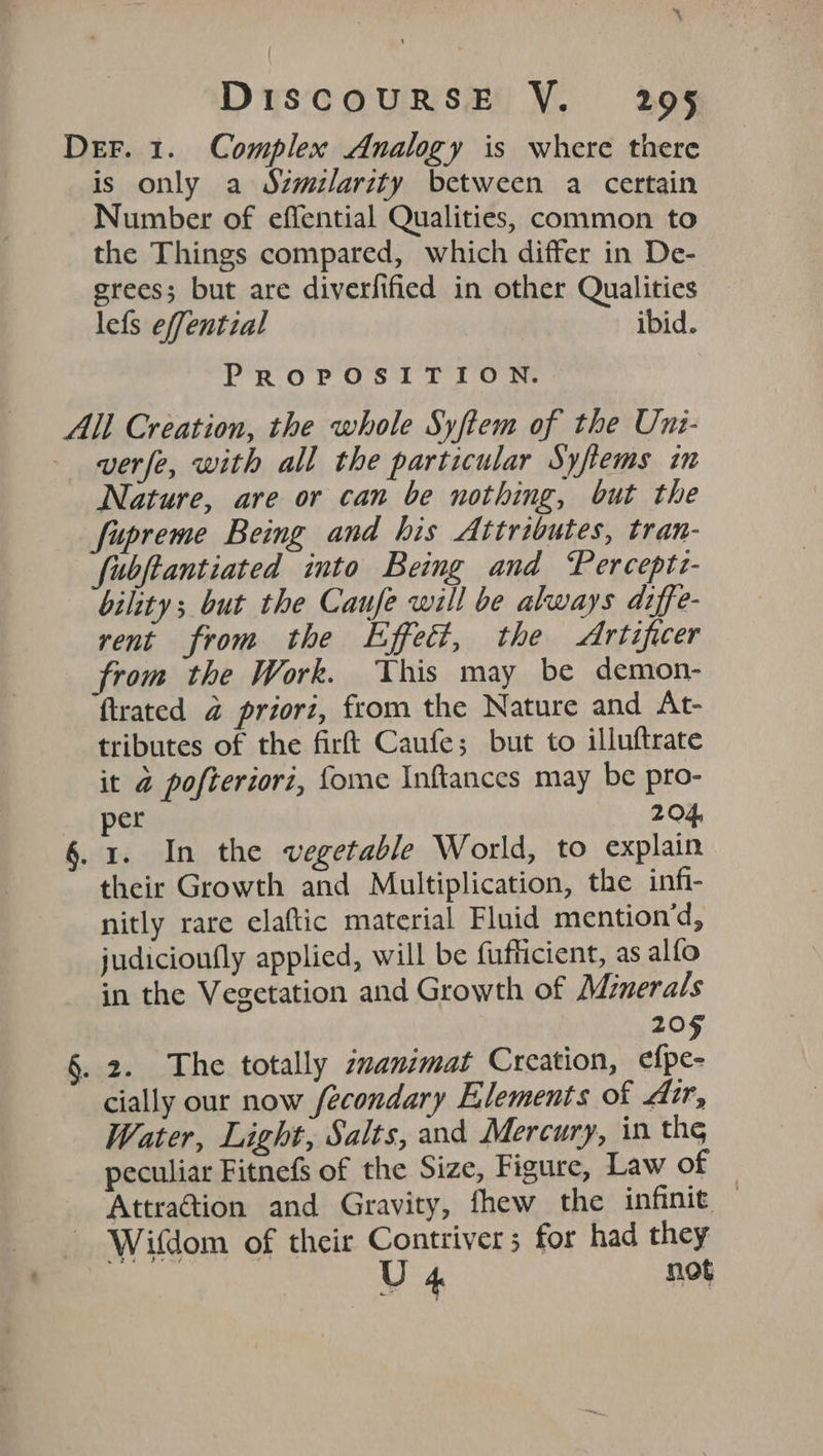 Der. 1. Complex Analogy is where there is only a Szmilarity between a certain Number of effential Qualities, common to the Things compared, which differ in De- grees; but are diverfified in other Qualities lefs effential ibid. PROPOSITION. All Creation, the whole Syftem of the Uni- - wverfe, with all the particular Syfiems in Nature, are or can be nothing, but the fupreme Being and his Attributes, tran- fubftantiated into Being and Perceptt- bility; but the Caufe will be always drffe- rent from the Effect, the Artificer from the Work. This may be demon- flrated @ priori, from the Nature and At- tributes of the firft Caufe; but to illuftrate it @ pofteriori, fome Inftances may be pro- per 204, §. 1. In the vegetable World, to explain their Growth and Multiplication, the infi- nitly rare claftic material Fluid mention’d, judicioufly applied, will be fufficient, as alfo in the Vegetation and Growth of Minerals 205 §. 2. The totally zvanimat Creation, efpe- cially our now fecondary Elements of dir, Water, Light, Salts, and Mercury, in the peculiar Fitnefs of the Size, Figure, Law of Attra@tion and Gravity, fhew the infinie — Wifdom of their Contriver ; for had they U 4 not