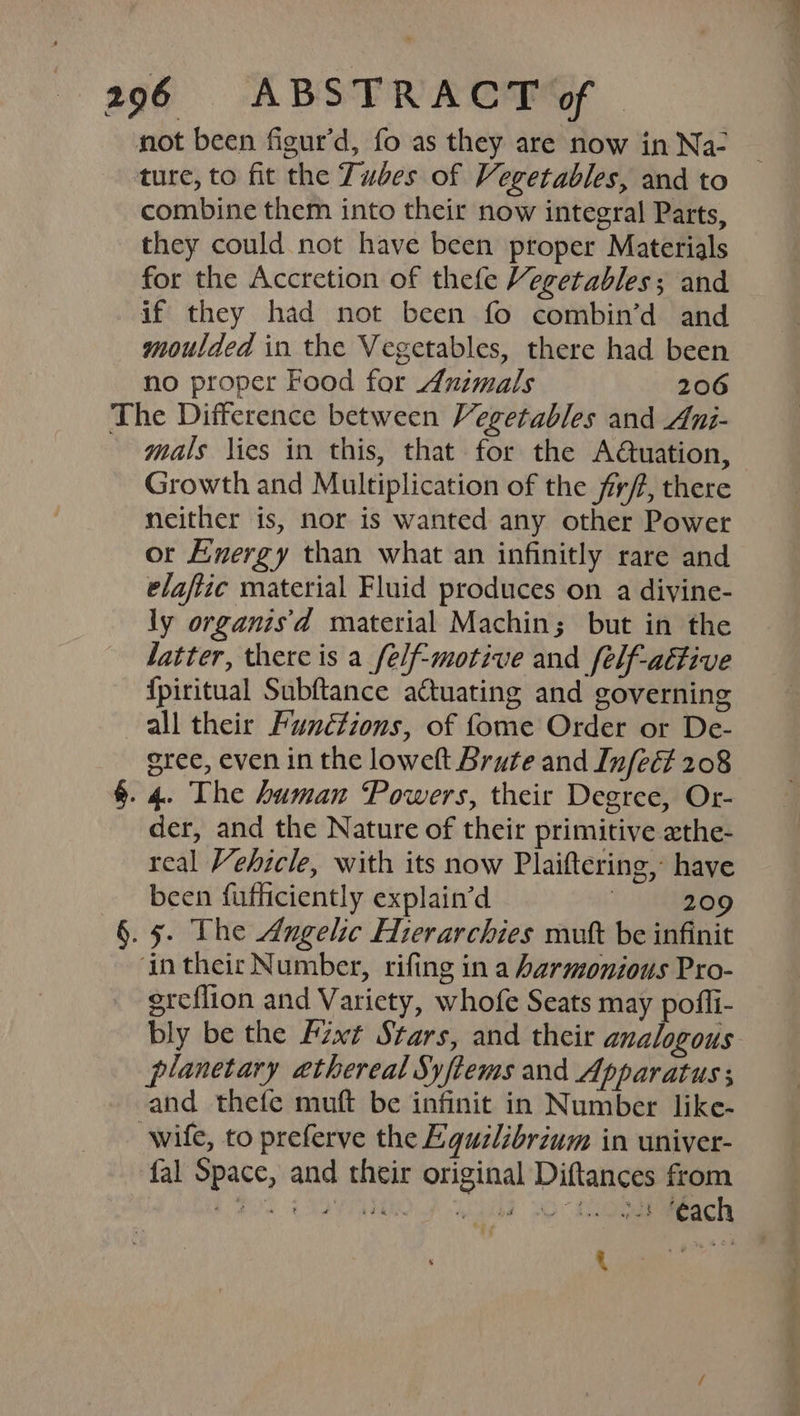 not been figur’d, fo as they are now in Na- ture, to fit the Tubes of Vegetables, and to combine them into their now integral Parts, they could not have been proper Materials for the Accretion of thefe Vegetables; and if they had not been fo combin’d and moulded in the Vegetables, there had been no proper Food for Animals 206 The Difference between Vegetables and Ani- mals lies in this, that for the A@uation, Growth and Multiplication of the f/f, there neither is, nor is wanted any other Power or Energy than what an infinitly rare and elaftic material Fluid produces on a divine- ly organis'd material Machin; but in the fatter, there is a_felf-motive and felf-aétive {piritual Subftance attuating and governing all their Functions, of fome Order or De- gree, even in the loweft Brute and Infect 208 §. 4. The human Powers, their Degree, Or- der, and the Nature of their primitive zthe- real Vehicle, with its now Plaiftering, have been fufficiently explain’d ; 209 §. 5. The Angelic Hierarchies mut be infinit ‘in their Number, rifing in a harmonious Pro- ereflion and Variety, whofe Seats may pofli- bly be the Fixt Stars, and their analogous planetary ethereal Syftems and Apparatus ; and thefe muft be infinit in Number like- wife, to preferve the Equilibrium in univer- fal Space, and their original Diftances from geal gar Vem,