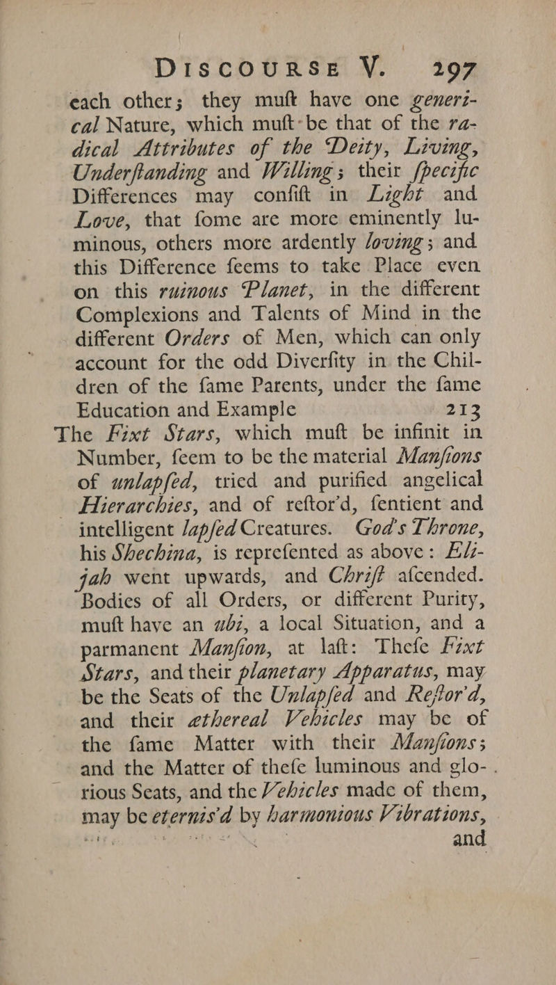 each other; they muft have one generz- cal Nature, which muft-be that of the ra- dical Attributes of the ‘Deity, Living, Underftanding and Willing; their fpecific Differences may confit in Lzght and Love, that fome are more eminently lu- minous, others more ardently /oving; and this Difference feems to take Place even on this ruznous Planet, in the different Complexions and Talents of Mind in the different Orders of Men, which can only account for the odd Diverfity in the Chil- dren of the fame Parents, under the fame Education and Example 212 The Fixt Stars, which muft be infinit in Number, feem to be the material Manjfions of unlapfed, tried and purified angelical _ Hierarchies, and of reftor'd, fentient and intelligent /ap/ed Creatures. God's Throne, his Shechina, is reprefented as above: L/z- jah went upwards, and Chrifé afcended. Bodies of all Orders, or different Purity, muft have an wbz, a local Situation, and a parmanent Manjion, at \aft: Thefe hzxt Stars, andtheir planetary Apparatus, may be the Seats of the Unlapfed and Refor'd, and their ethereal Vehicles may be of the fame Matter with their Aanjions; and the Matter of thefe luminous and glo- . rious Seats, and the Vehicles made of them, may be eternis'd by harmonious Vibrations, mrs a i a and