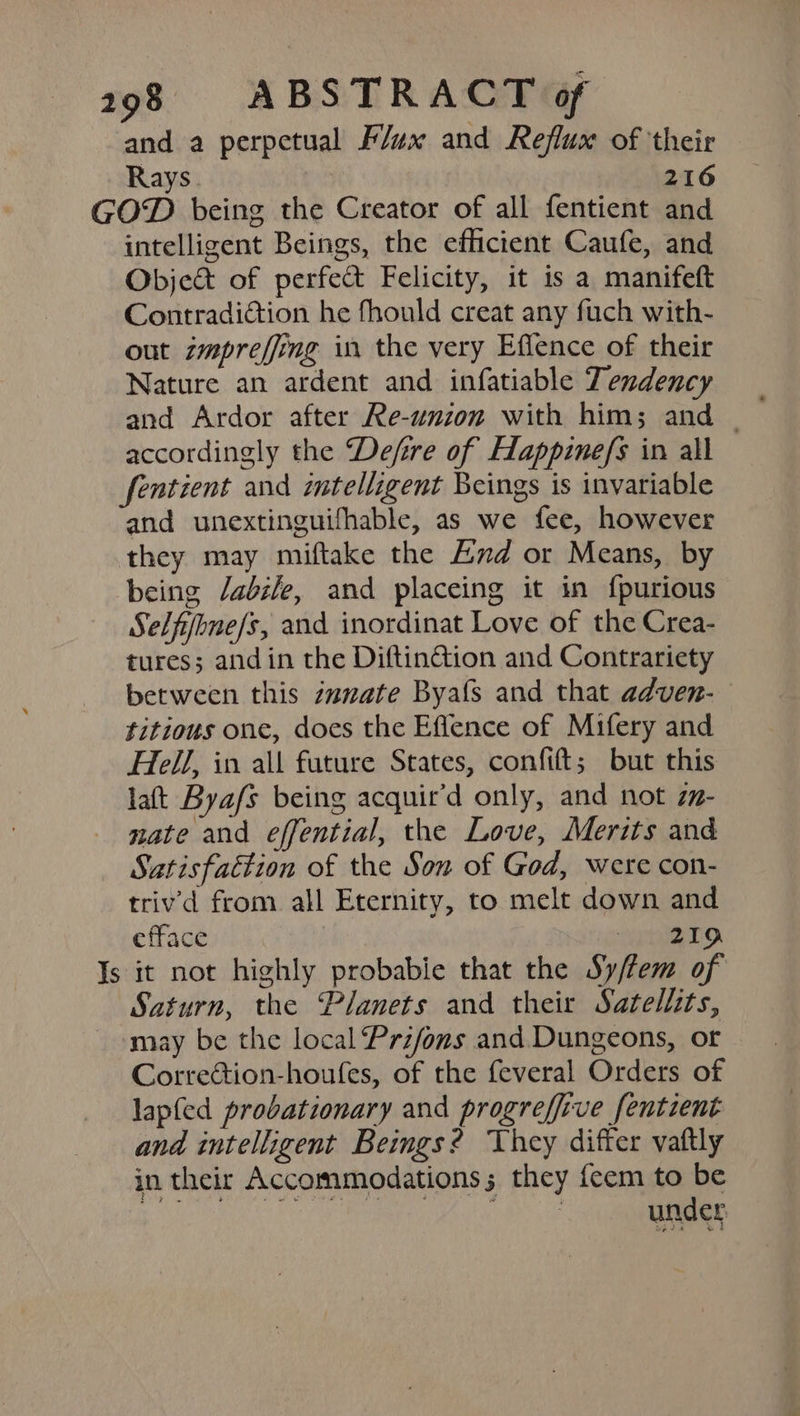 and a perpetual Flax and Reflux of their Rays 216 GOD being the Creator of all fentient and intelligent Beings, the efficient Caufe, and Object of perfect Felicity, it is a manifeft Contradiction he fhould creat any fuch with- out zmpreffing in the very Effence of their Nature an ardent and infatiable Tendency accordingly the ‘De/fére of Hlappinefs in all fentient and intelligent Beings is invariable and unextinguifhable, as we fee, however they may miftake the End or Means, by being /abi/e, and placeing it in f{purious Selfifhne/s, and inordinat Love of the Crea- tures; andin the Diftin&amp;ion and Contrariety between this zanvate Byafs and that adven- titious one, does the Effence of Mifery and Hell, in all future States, confift; but this latt Byafs being acquir’d only, and not zz- nate and effential, the Love, Merits and Satisfaction of the Son of God, were con- triv'd from all Eternity, to melt down and efface pero. Is it not highly probabie that the Sy/fem of Saturn, the Planets and their Satellits, may be the local Przfons and. Dungeons, or Corretion-houfes, of the feveral Orders of lapfed probationary and progreffive fentient and intelligent Begs? They differ vaftly in their Accommodations; they feem to be cheesy chemi esc heh ati Bde under