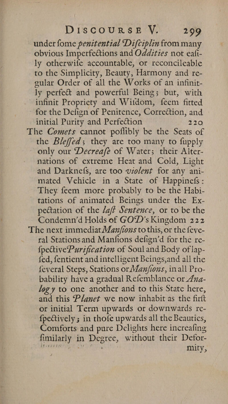 under fome penitential ‘Difciplin from many obvious Imperfections and Odditzes not eafi- ly otherwife accountable, or reconcileable to the Simplicity, Beauty, Harmony and re- gular Order of all the Works of an infinit- ly perfe&amp; and powerful Being; but, with infinit Propriety and Witdom, feem fitted for the Defign of Penitence, Correétion, and. initial Purity and Perfection 220 The Comets cannot poflibly be the Seats of the Bleffed; they are too many to fupply only our Decreafe of Water; their Alter- nations of extreme Heat and Cold, Light and Darknefs, are too violent for any ani- mated Vehicle in a State of Happinefs: They feem more probably to be the Habi- tations of animated Beings under the Ex- pectation of the /aft Sentence, or to be the Condemn‘d Holds of GO‘D’s Kingdom 222 The next immediat Man/ions to this, or the feve- ral Stationsand Manfions defign’d for the re- {pective'Purification of Souland Body of lap- fed, fentient and intelligent Beings,and all the feveral Steps, Stations or Manjions, in all Pro- bability have a gradual Refemblance or 4ua- Jog y to one another and to this State here, and this P/anet we now inhabit as the firft or initial Term upwards or downwards re- fpectively ; in thofe upwards all the Beautics, Comforts and pure Delights here increafing fimilarly in Degree, without their Defor-