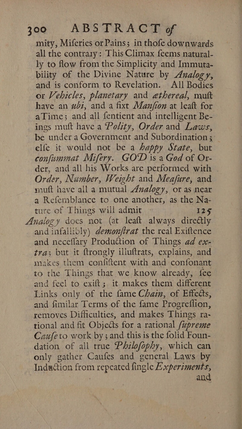 mity, Miferies or Pains; in thofe downwards all the contrary: This Climax feems natural- ly to flow from the Simplicity and Immuta- bility of the Divine Nature by Analogy, and is conform to Revelation. All Bodies or Vehicles, planetary and ethereal, mutt have an wi, and a fixt Man/fion at leaft for aTime; and all fentient and intelligent Be- ings muft have a Polzty, Order and Laws, be under a Government and Subordination ; elfe it would not be a happy State, but confummat Mifery. GOD is a God of Or- der, and all his Works are performed with Order, Number, Weight and Meafure, and muft have all a mutual Analogy, or as near a Refemblance to one another, as the Na- ture of Things will admit ~ 125 Analogy docs not (at leaft always direétly and infallibly) demonftrat the real Exiftence © and neceflary Production of Things ad ex- tra; but it ftrongly illuftrats, explains, and miakes them confiftent with and confonant to the Things that we know already, fee and feel to exift;, it. makes them different Links only of the fame Chaim, of Effects, and fimilar Terms of the fame Progreflion, removes Difficulties, and makes Things ra- tional and fit Objects for a rational /upreme Caufeto work by; and this is the folid Foun- dation of all true Philofophy, which can only gather Caufes and general Laws by Induction from repeated fingle A.xperiments, 7 and