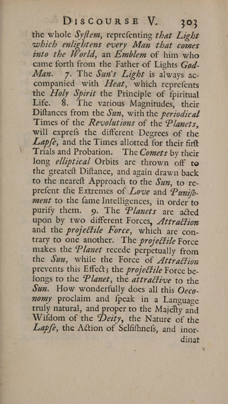 the whole Sy/lem, reprefenting that Light which enlightens every Man that comes into the World, an Emblem of him who came forth from the Father of Lights Ged- Man. 7. The Sun's Light is always ac- companied with Heat, which reprefents the Holy Spirit the Principle of {piritual Life. 8. The various Magnitudes, their Diftances from the Suz, with the periodical Times of the Revolutions of the Planets, will exprefs the different Degrees of the Lapfe, and the Times allotted for their firtt Trials and Probation. The Comets by their long elliptical Orbits are thrown off ta the greateft Diftance, and again drawn back to the neareft Approach to the Sym, to re- prefent the Extremes of Love and Punifb- ment to the fame Intelligences, in order to purify them. 9. The Planets are aed upon by two different Forces, Attrattion and the projeétile Force, which are con- trary to one another. The projeétile Force makes the P/anet recede perpetually from the Suz, while the Force of A¢traftion prevents this Effect; the projectile Force be- longs to the Planet, the attraéfive to the Sun. How wonderfully does all this Ogcp- nomy proclaim and fpeak in a Language truly natural, and proper to the Majefty and Wifdom of the Deity, the Nature of the Lapfe, the Aion of Selfifhnefs, and inor- dinat