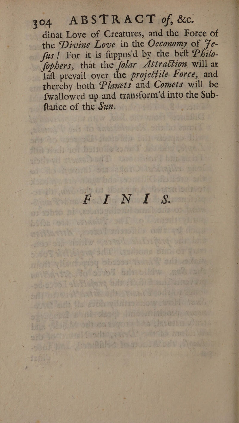 dinat Love of Creatures, and the Force of the Divine Love in the Oeconomy of Fe- fas! For it is fuppos’d by the belt Phz/o- “fophers, that the folar Attraction will at lat prevail over the projectile Force, and thereby both Planets and Comets will be fwallowed up and transform’d into the Sub- ftance of the Sum. Reddo dhl aia