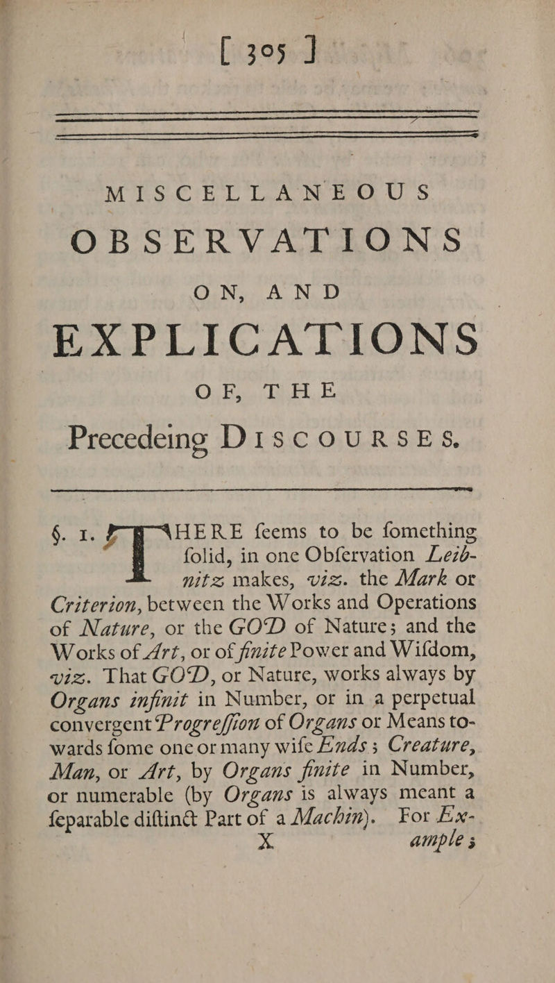 MISCELLANEOUS OBSERVATFAON:S EXPLICATIONS OF, THE Precedeing DIscOURSES, §. 1. ae RE feems to be fomething folid, in one Obfervation Lez6- nitz makes, viz. the Mark or Criterion, between the Works and Operations of Nature, or the GOD of Nature; and the Works of 477, or of finite Power and Wifdom, viz. That GOD, or Nature, works always by Organs infinit in Number, or in a perpetual convergent Progreffion of Organs or Means to- wards fome onc or many wife Ends ; Creature, Man, ox Art, by Organs finite in Number, or numerable (by Organs is always meant a feparable diftin&amp;t Part of a Machin). For Ex- x ample 3