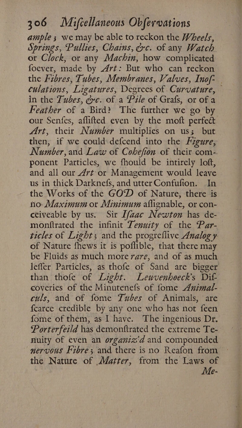 ample 3 we may be able to reckon the Wheels, Springs, Pullies, Chains, évc. of any Watch ot Clock, or any Machin, how complicated foever, made by Art: But who can reckon the Fibres, Tubes, Membranes, Valves, Inof- | culations, Ligatures, Degrees of Curvature, — in the Tubes, ¢vc. of. a Pzle of Grafs, or of a Feather of a Bird? The further we go by our Senfes, aflifted even by the moft perfec Art, their Number multiplies on us; but then, if we could defcend into the Figure, Number, and Law of Cohefion of their com- ponent Particles, we fhould be intirely loft, and all our Art or Management would leave us in thick Darknefs, and utter Confufion. In the Works of the GOW) of Nature, there is no: Maximum or Minimum aflignable, or con- ceiveable by us. Sir [/zac Newton has de- monftrated the infinit Tenuity of the Par- ticles of Light; and the progreflive Analogy of Nature fhews it is poflible, that there may be Fluids as much more rare, and of as much leffer Particles, as thofe of Sand are bigger than thofe of Light. Leuvenhoeck’s Dit- coveries of the Minutenefs of fome Animal- culs, and of fome Tubes of Animals, are fcarce credible by any one who has not feen fome of them, as I have. The ingenious Dr. Porterfeild has demonftrated the extreme Te- nuity of even an organiz'd and compounded ~— mervous Fibre; and there is no Reafon from the Nature of Matter, from the Laws of Me-