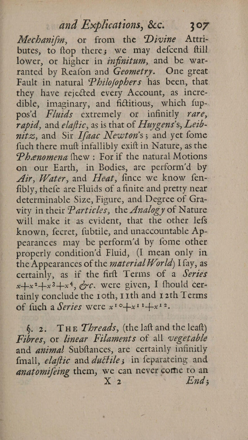 Mechanifnm, or from the Devine Attri- butes, to ftop there; we may defcend ftill lower, or higher in zufinitum, and be war- ranted by Reafon and Geometry. One great Fault in natural Phzlofophers has been, that they have rejected every Account, as incre- dible, imaginary, and fictitious, which fup- pos'd Fluzds extremely or infinitly rare, rapid, and elaftic, as is that of Huygens’s, Lezb- mitz, and Sir Ifaac Newton's; and yet fome fuch there mutt infallibly exiftin Nature, as the Phenomena thew : For if the natural Motions on our Earth, in Bodies, are perform’d by Air, Water, and Heat, fince we know fen-. fibly, thefe are Fluids of a finite and pretty near determinable Size, Figure, and Degree of Gra- vity in their Particles, the Analogy of Nature will make it as evident, that the other lefs known, fecret, fubtile, and unaccountable Ap- pearances may be perform’d by fome other properly condition’d Fluid, (I mean only in the Appearances of the material World) \fay, as certainly, as if the firft Terms of a Serzes ttxt?tx3tx«4, gc. were given, I fhould cer- tainly conclude the roth, 11th and 12th Terms of fuch a Serzes were x! txt t-+x12, §. 2. Tue Threads, (the laft and the leaft) Fibres, or linear Filaments of all vegetable and animal Subftances, are certainly infinitly fmall, elaffic and duétile; in feparateing and anatomifeing them, we can neyer come to an X 2 End;