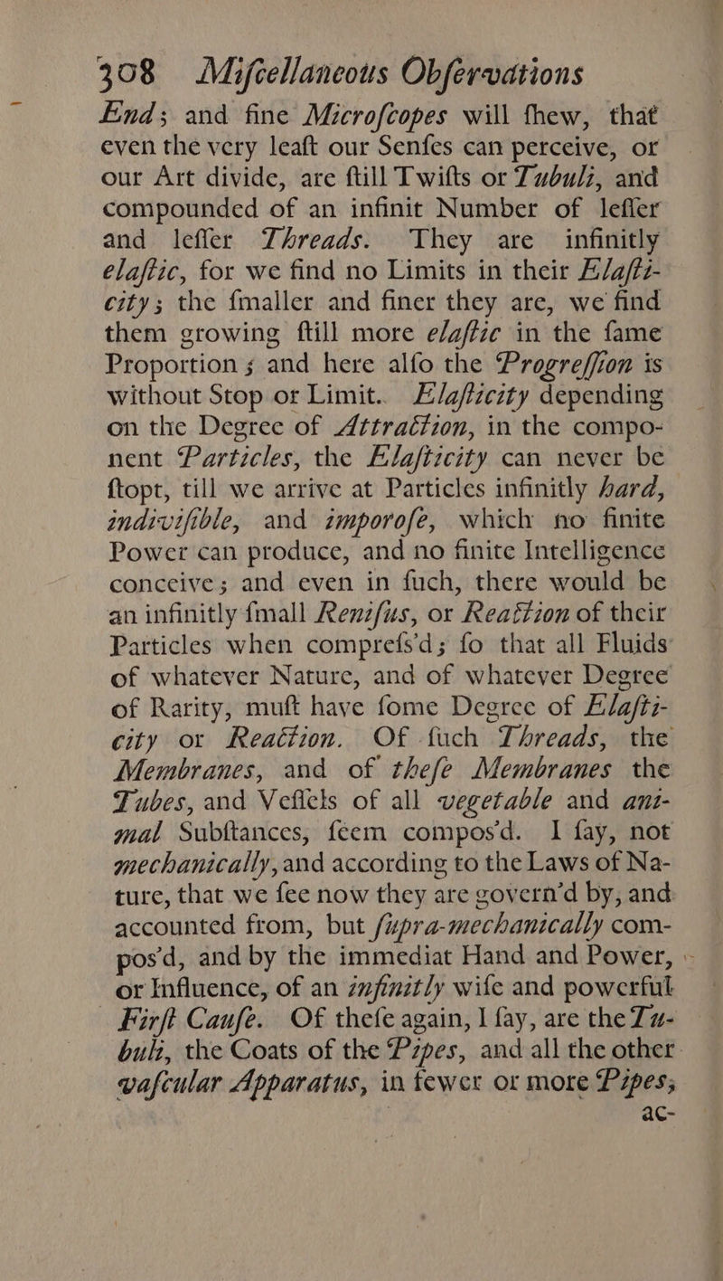 End; and fine Microfcopes will fhew, that even the very leaft our Senfes can perceive, or our Art divide, are ftill Twifts or Tubulz, and compounded of an infinit Number of lefler and leffer Threads. They are infinitly elaftic, for we find no Limits in their E/a/tz- city; the fmaller and finer they are, we find them growing ftill more e/affic in the fame Proportion s and here alfo the Progreffion is without Stop or Limit. E/afzcity depending on the Degree of Attraétzon, in the compo- nent Particles, the Alafticity can never be {topt, till we arrive at Particles infinitly hard, indivifible, and zmporofe, which no finite Power can produce, and no finite Intelligence conceive; and even in fuch, there would be an infinitly {mall Renz/us, or Reaftion of their Particles when comprefs'd; fo that all Fluids’ of whatever Nature, and of whatever Degree of Rarity, muft have fome Degree of Elafti- city ot Reaction. Of fuch Threads, the Membranes, and of thefe Membranes the Tubes, and Vefiels of all vegetable and anzs- mal Subttances, feem composd. I fay, not mechanically, and according to the Laws of Na- ture, that we fee now they are govern’d by, and: accounted from, but /wpra-mechanically com- posd, and by the immediat Hand and Power, » or Influence, of an zzfinztly wile and powerful Firft Caufe. Of thefe again, I fay, are the Zw- buli, the Coats of the Pzpes, and all the other. vafcular Apparatus, in fewer or more Pipes; | ac-